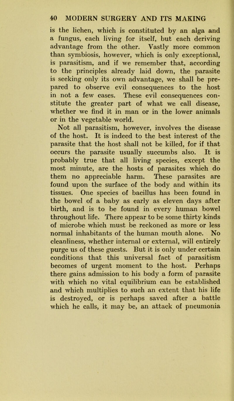 is the lichen, which is constituted by an alga and a fungus, each living for itself, but each deriving advantage from the other. Vastly more common than symbiosis, however, which is only exceptional, is parasitism, and if we remember that, according to the principles already laid down, the parasite is seeking only its own advantage, we shall be pre- pared to observe evil consequences to the host in not a few cases. These evil consequences con- stitute the greater part of what we call disease, whether we find it in man or in the lower animals or in the vegetable world. Not all parasitism, however, involves the disease of the host. It is indeed to the best interest of the parasite that the host shall not be killed, for if that occurs the parasite usually succumbs also. It is probably true that all living species, except the most minute, are the hosts of parasites which do them no appreciable harm. These parasites are found upon the surface of the body and within its tissues. One species of bacillus has been found in the bowel of a baby as early as eleven days after birth, and is to be found in every human bowel throughout life. There appear to be some thirty kinds of microbe which must be reckoned as more or less normal inhabitants of the human mouth alone. No cleanliness, whether internal or external, will entirely purge us of these guests. But it is only under certain conditions that this universal fact of parasitism becomes of urgent moment to the host. Perhaps there gains admission to his body a form of parasite with which no vital equilibrium can be established and which multiplies to such an extent that his life is destroyed, or is perhaps saved after a battle which he calls, it may be, an attack of pneumonia
