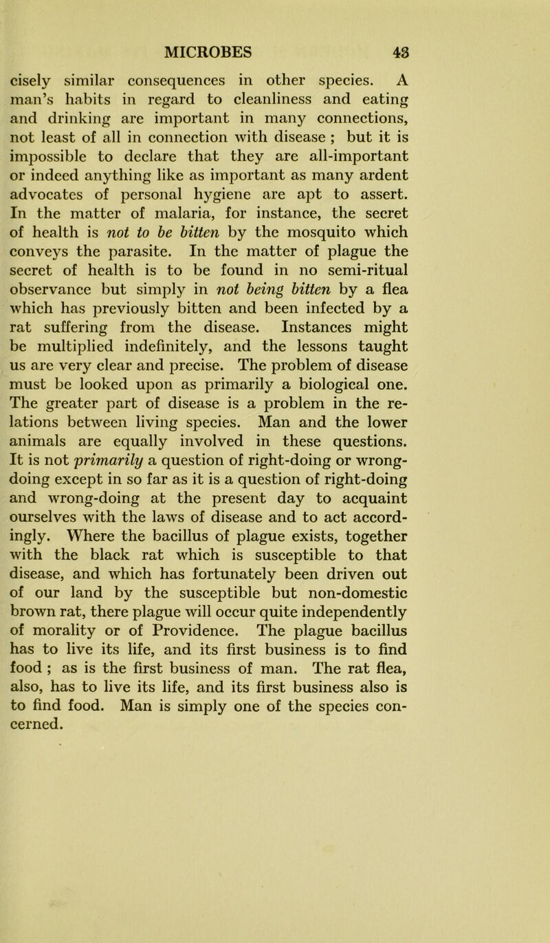 cisely similar consequences in other species. A man’s habits in regard to cleanliness and eating and drinking are important in many connections, not least of all in connection with disease ; but it is impossible to declare that they are all-important or indeed anything like as important as many ardent advocates of personal hygiene are apt to assert. In the matter of malaria, for instance, the secret of health is not to be bitten by the mosquito which conveys the parasite. In the matter of plague the secret of health is to be found in no semi-ritual observance but simply in not being bitten by a flea which has previously bitten and been infected by a rat suffering from the disease. Instances might be multiplied indefinitely, and the lessons taught us are very clear and precise. The problem of disease must be looked upon as primarily a biological one. The greater part of disease is a problem in the re- lations between living species. Man and the lower animals are equally involved in these questions. It is not 'primarily a question of right-doing or wrong- doing except in so far as it is a question of right-doing and wrong-doing at the present day to acquaint ourselves with the laws of disease and to act accord- ingly. Where the bacillus of plague exists, together with the black rat which is susceptible to that disease, and which has fortunately been driven out of our land by the susceptible but non-domestic brown rat, there plague will occur quite independently of morality or of Providence. The plague bacillus has to live its life, and its first business is to find food ; as is the first business of man. The rat flea, also, has to live its life, and its first business also is to find food. Man is simply one of the species con- cerned.