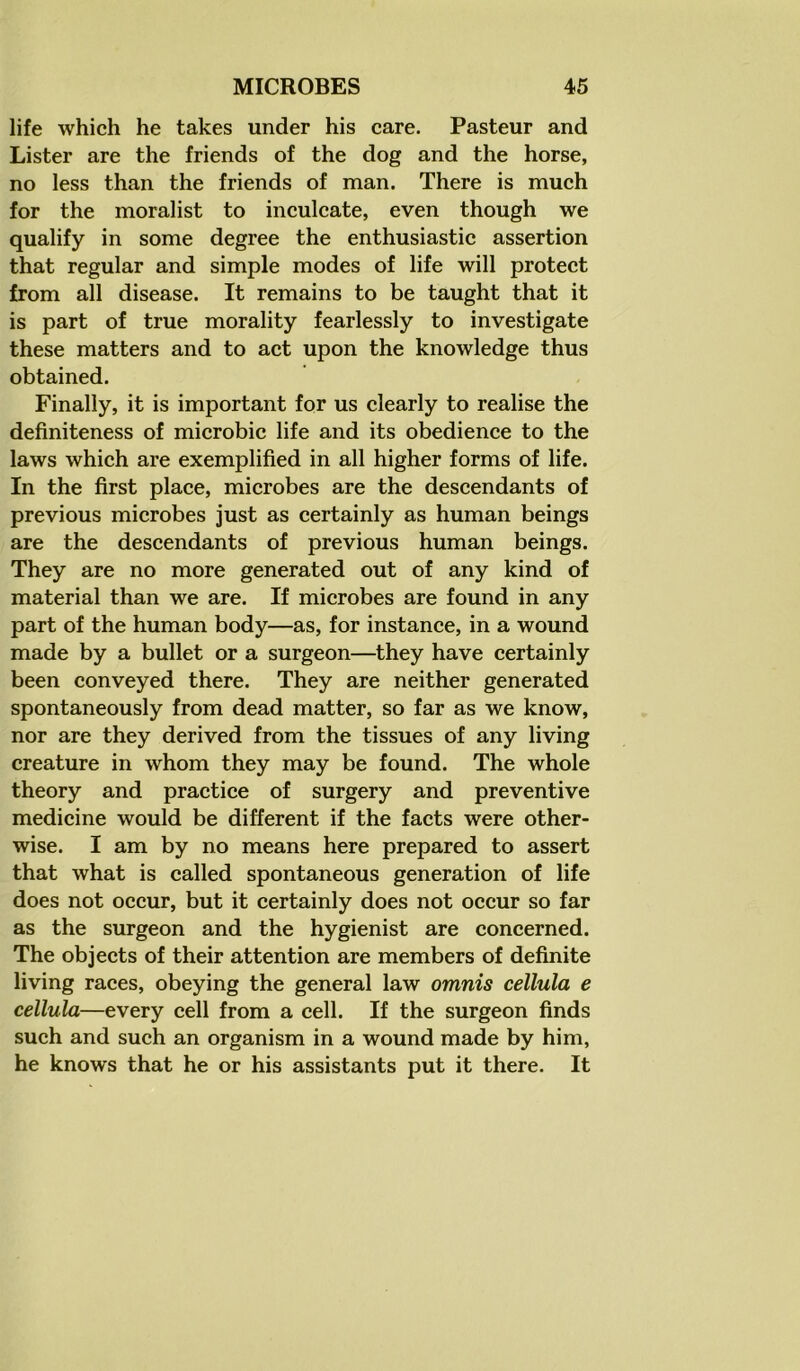 life which he takes under his care. Pasteur and Lister are the friends of the dog and the horse, no less than the friends of man. There is much for the moralist to inculcate, even though we qualify in some degree the enthusiastic assertion that regular and simple modes of life will protect from all disease. It remains to be taught that it is part of true morality fearlessly to investigate these matters and to act upon the knowledge thus obtained. Finally, it is important for us clearly to realise the definiteness of microbic life and its obedience to the laws which are exemplified in all higher forms of life. In the first place, microbes are the descendants of previous microbes just as certainly as human beings are the descendants of previous human beings. They are no more generated out of any kind of material than we are. If microbes are found in any part of the human body—as, for instance, in a wound made by a bullet or a surgeon—they have certainly been conveyed there. They are neither generated spontaneously from dead matter, so far as we know, nor are they derived from the tissues of any living creature in whom they may be found. The whole theory and practice of surgery and preventive medicine would be different if the facts were other- wise. I am by no means here prepared to assert that what is called spontaneous generation of life does not occur, but it certainly does not occur so far as the surgeon and the hygienist are concerned. The objects of their attention are members of definite living races, obeying the general law omnis cellula e cellula—every cell from a cell. If the surgeon finds such and such an organism in a wound made by him, he knows that he or his assistants put it there. It