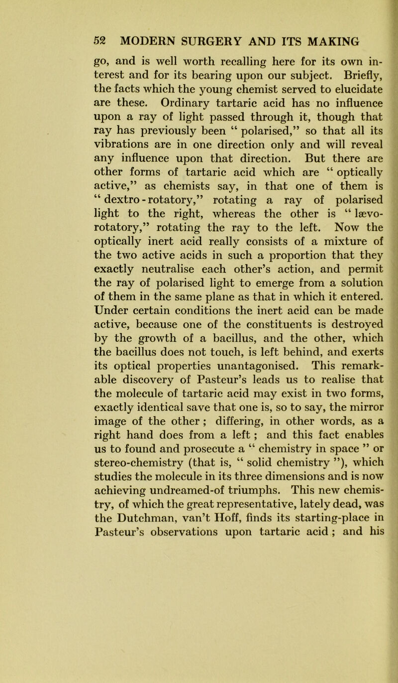 go, and is well worth recalling here for its own in- terest and for its bearing upon our subject. Briefly, the facts which the young chemist served to elucidate are these. Ordinary tartaric acid has no influence upon a ray of light passed through it, though that ray has previously been “ polarised,” so that all its vibrations are in one direction only and will reveal any influence upon that direction. But there are other forms of tartaric acid which are “ optically active,” as chemists say, in that one of them is “dextro-rotatory,” rotating a ray of polarised light to the right, whereas the other is “ laevo- rotatory,” rotating the ray to the left. Now the optically inert acid really consists of a mixture of the two active acids in such a proportion that they exactly neutralise each other’s action, and permit the ray of polarised light to emerge from a solution of them in the same plane as that in which it entered. Under certain conditions the inert acid can be made active, because one of the constituents is destroyed by the growth of a bacillus, and the other, which the bacillus does not touch, is left behind, and exerts its optical properties unantagonised. This remark- able discovery of Pasteur’s leads us to realise that the molecule of tartaric acid may exist in two forms, exactly identical save that one is, so to say, the mirror image of the other ; differing, in other words, as a right hand does from a left; and this fact enables us to found and prosecute a “ chemistry in space ” or stereo-chemistry (that is, “ solid chemistry ”), which studies the molecule in its three dimensions and is now achieving undreamed-of triumphs. This new chemis- try, of which the great representative, lately dead, was the Dutchman, van’t Hoff, finds its starting-place in Pasteur’s observations upon tartaric acid ; and his