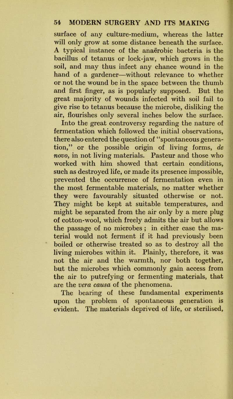 surface of any culture-medium, whereas the latter will only grow at some distance beneath the surface. A typical instance of the anaerobic bacteria is the bacillus of tetanus or lock-jaw, which grows in the soil, and may thus infect any chance wound in the hand of a gardener—without relevance to whether or not the wound be in the space between the thumb and first finger, as is popularly supposed. But the great majority of wounds infected with soil fail to give rise to tetanus because the microbe, disliking the air, flourishes only several inches below the surface. Into the great controversy regarding the nature of fermentation which followed the initial observations, there also entered the question of “spontaneous genera- tion,” or the possible origin of living forms, de novo, in not living materials. Pasteur and those who worked with him showed that certain conditions, such as destroyed life, or made its presence impossible, prevented the occurrence of fermentation even in the most fermentable materials, no matter whether they were favourably situated otherwise or not. They might be kept at suitable temperatures, and might be separated from the air only by a mere plug of cotton-wool, which freely admits the air but allows the passage of no microbes ; in either case the ma- terial would not ferment if it had previously been boiled or otherwise treated so as to destroy all the living microbes within it. Plainly, therefore, it was not the air and the warmth, nor both together, but the microbes which commonly gain access from the air to putrefying or fermenting materials, that are the vera causa of the phenomena. The bearing of these fundamental experiments upon the problem of spontaneous generation is evident. The materials deprived of life, or sterilised.