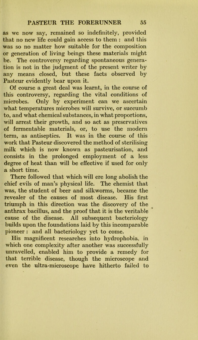 as we now say, remained so indefinitely, provided that no new life could gain access to them : and this was so no matter how suitable for the composition or generation of living beings these materials might be. The controversy regarding spontaneous genera- tion is not in the judgment of the present writer by any means closed, but these facts observed by Pasteur evidently bear upon it. Of course a great deal was learnt, in the course of this controversy, regarding the vital conditions of microbes. Only by experiment can we ascertain what temperatures microbes will survive, or succumb to, and what chemical substances, in what proportions, will arrest their growth, and so act as preservatives of fermentable materials, or, to use the modern term, as antiseptics. It was in the course of this work that Pasteur discovered the method of sterilising milk which is now known as pasteurisation, and consists in the prolonged employment of a less degree of heat than will be effective if used for only a short time. There followed that which will ere long abolish the chief evils of man’s physical life. The chemist that was, the student of beer and silkworms, became the revealer of the causes of most disease. His first triumph in this direction was the discovery of the anthrax bacillus, and the proof that it is the veritable cause of the disease. All subsequent bacteriology builds upon the foundations laid by this incomparable pioneer : and all bacteriology yet to come. His magnificent researches into hydrophobia, in which one complexity after another was successfully unravelled, enabled him to provide a remedy for that terrible disease, though the microscope and even the ultra-microscope have hitherto failed to