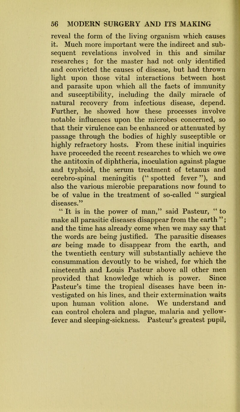 reveal the form of the living organism which causes it. Much more important were the indirect and sub- sequent revelations involved in this and similar researches ; for the master had not only identified and convicted the causes of disease, but had thrown light upon those vital interactions between host and parasite upon which all the facts of immunity and susceptibility, including the daily miracle of natural recovery from infectious disease, depend. Further, he showed how these processes involve notable influences upon the microbes concerned, so that their virulence can be enhanced or attenuated by passage through the bodies of highly susceptible or highly refractory hosts. From these initial inquiries have proceeded the recent researches to which we owe the antitoxin of diphtheria, inoculation against plague and typhoid, the serum treatment of tetanus and cerebro-spinal meningitis (“ spotted fever ”), and also the various microbic preparations now found to be of value in the treatment of so-called “ surgical diseases.” “It is in the power of man,” said Pasteur, “ to make all parasitic diseases disappear from the earth ”; and the time has already come when we may say that the words are being justified. The parasitic diseases are being made to disappear from the earth, and the twentieth century will substantially achieve the consummation devoutly to be wished, for which the nineteenth and Louis Pasteur above all other men provided that knowledge which is power. Since Pasteur’s time the tropical diseases have been in- vestigated on his lines, and their extermination waits upon human volition alone. We understand and can control cholera and plague, malaria and yellow- fever and sleeping-sickness. Pasteur’s greatest pupil,