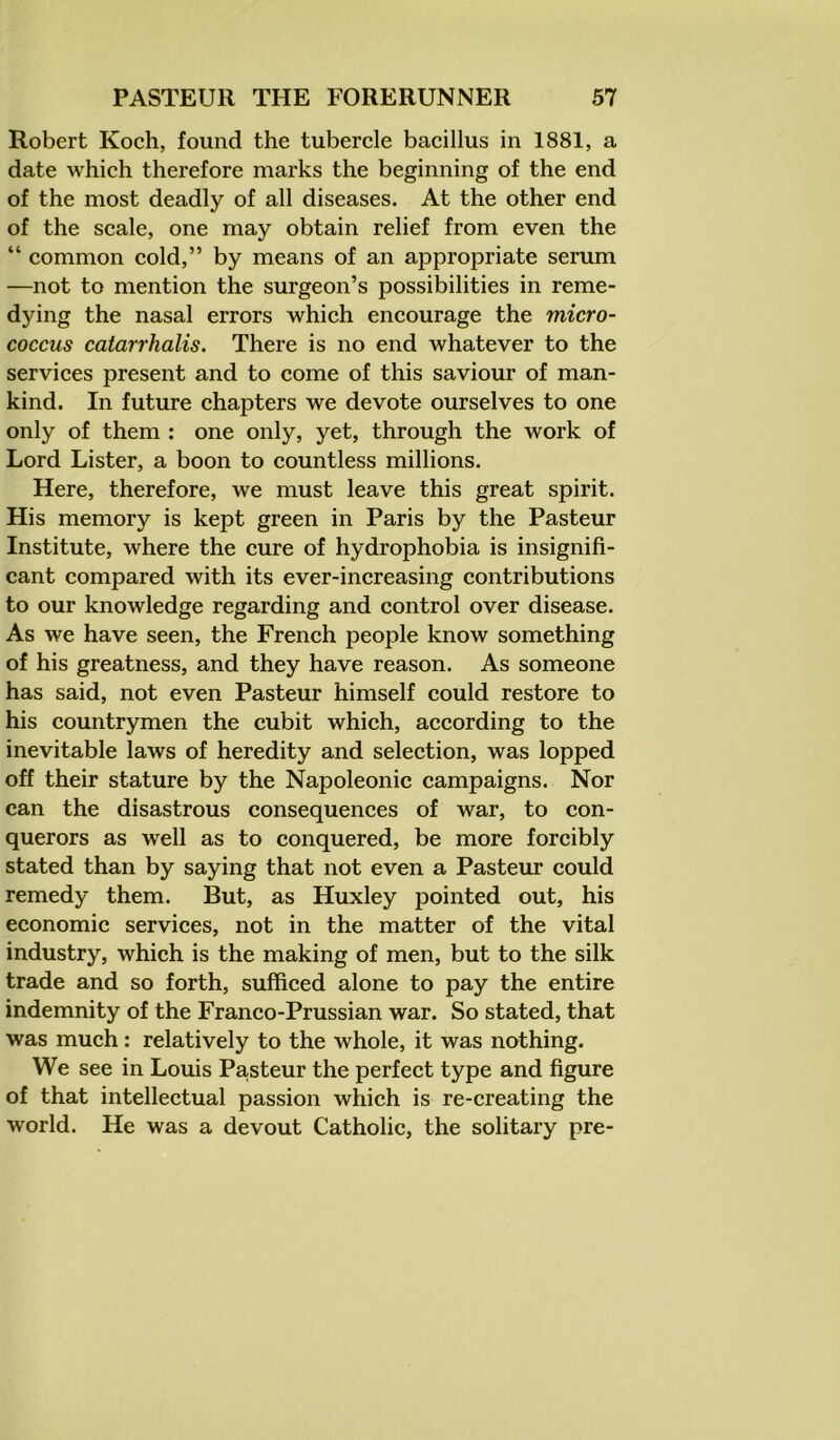 Robert Koch, found the tubercle bacillus in 1881, a date which therefore marks the beginning of the end of the most deadly of all diseases. At the other end of the scale, one may obtain relief from even the “ common cold,” by means of an appropriate serum —not to mention the surgeon’s possibilities in reme- dying the nasal errors which encourage the micro- coccus catarrhalis. There is no end whatever to the services present and to come of this saviour of man- kind. In future chapters we devote ourselves to one only of them : one only, yet, through the work of Lord Lister, a boon to countless millions. Here, therefore, we must leave this great spirit. His memory is kept green in Paris by the Pasteur Institute, where the cure of hydrophobia is insignifi- cant compared with its ever-increasing contributions to our knowledge regarding and control over disease. As we have seen, the French people know something of his greatness, and they have reason. As someone has said, not even Pasteur himself could restore to his countrymen the cubit which, according to the inevitable laws of heredity and selection, was lopped off their stature by the Napoleonic campaigns. Nor can the disastrous consequences of war, to con- querors as well as to conquered, be more forcibly stated than by saying that not even a Pasteur could remedy them. But, as Huxley pointed out, his economic services, not in the matter of the vital industry, which is the making of men, but to the silk trade and so forth, sufficed alone to pay the entire indemnity of the Franco-Prussian war. So stated, that was much: relatively to the whole, it was nothing. We see in Louis Pa,steur the perfect type and figure of that intellectual passion which is re-creating the world. He was a devout Catholic, the solitary pre-