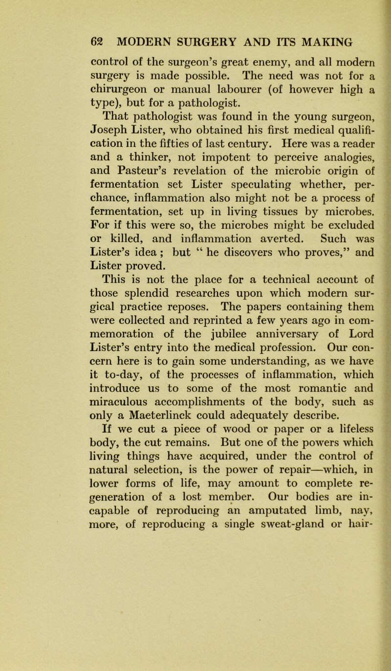 control of the surgeon’s great enemy, and all modern surgery is made possible. The need was not for a chirurgeon or manual labourer (of however high a type), but for a pathologist. That pathologist was found in the young surgeon, Joseph Lister, who obtained his first medical qualifi- cation in the fifties of last century. Here was a reader and a thinker, not impotent to perceive analogies, and Pasteur’s revelation of the microbic origin of fermentation set Lister speculating whether, per- chance, inflammation also might not be a process of fermentation, set up in living tissues by microbes. For if this were so, the microbes might be excluded or killed, and inflammation averted. Such was Lister’s idea; but “ he discovers who proves,” and Lister proved. This is not the place for a technical account of those splendid researches upon which modern sur- gical practice reposes. The papers containing them were collected and reprinted a few years ago in com- memoration of the jubilee anniversary of Lord Lister’s entry into the medical profession. Our con- cern here is to gain some understanding, as we have it to-day, of the processes of inflammation, which introduce us to some of the most romantic and miraculous accomplishments of the body, such as only a Maeterlinck could adequately describe. If we cut a piece of wood or paper or a lifeless body, the cut remains. But one of the powers which living things have acquired, under the control of natural selection, is the power of repair—which, in lower forms of life, may amount to complete re- generation of a lost member. Our bodies are in- capable of reproducing an amputated limb, nay, more, of reproducing a single sweat-gland or hair-