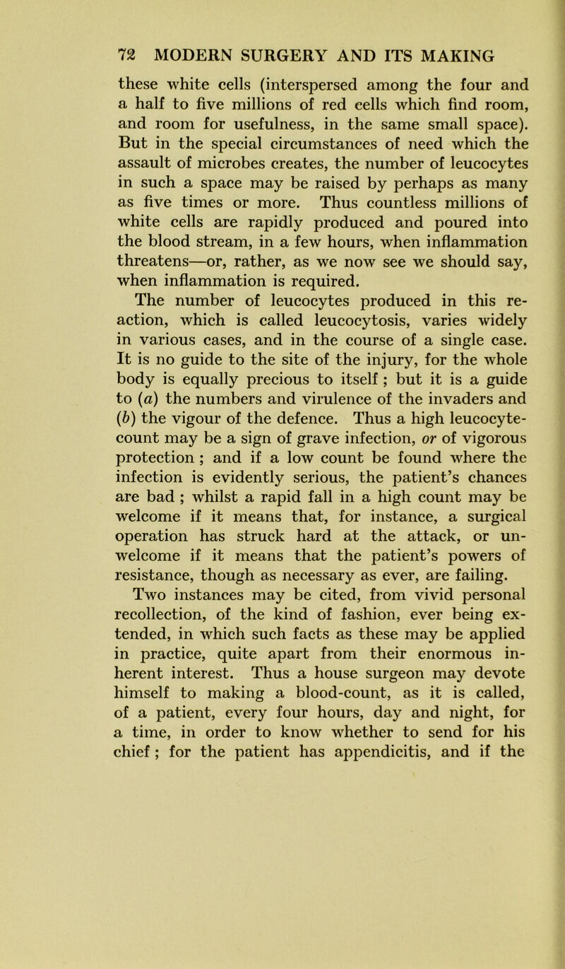 these white cells (interspersed among the four and a half to five millions of red cells which find room, and room for usefulness, in the same small space). But in the special circumstances of need which the assault of microbes creates, the number of leucocytes in such a space may be raised by perhaps as many as five times or more. Thus countless millions of white cells are rapidly produced and poured into the blood stream, in a few hours, when inflammation threatens—or, rather, as we now see we should say, when inflammation is required. The number of leucocytes produced in this re- action, which is called leucocytosis, varies widely in various cases, and in the course of a single case. It is no guide to the site of the injury, for the whole body is equally precious to itself ; but it is a guide to (a) the numbers and virulence of the invaders and (b) the vigour of the defence. Thus a high leucocyte- count may be a sign of grave infection, or of vigorous protection ; and if a low count be found where the infection is evidently serious, the patient’s chances are bad ; whilst a rapid fall in a high count may be welcome if it means that, for instance, a surgical operation has struck hard at the attack, or un- welcome if it means that the patient’s powers of resistance, though as necessary as ever, are failing. Two instances may be cited, from vivid personal recollection, of the kind of fashion, ever being ex- tended, in which such facts as these may be applied in practice, quite apart from their enormous in- herent interest. Thus a house surgeon may devote himself to making a blood-count, as it is called, of a patient, every four hours, day and night, for a time, in order to know whether to send for his chief; for the patient has appendicitis, and if the
