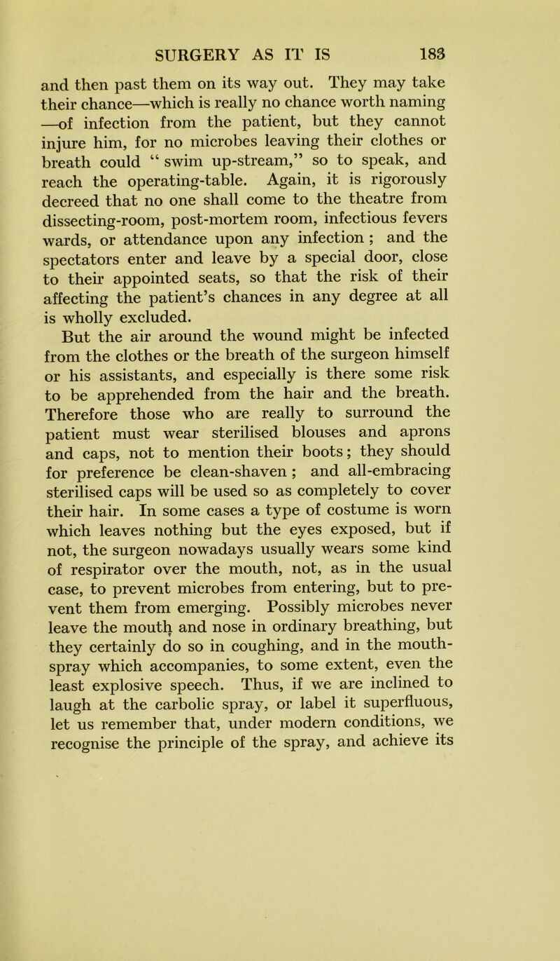 and then past them on its way out. They may take their chance—which is really no chance worth naming —of infection from the patient, but they cannot injure him, for no microbes leaving their clothes or breath could “ swim up-stream,” so to speak, and reach the operating-table. Again, it is rigorously decreed that no one shall come to the theatre from dissecting-room, post-mortem room, infectious fevers wards, or attendance upon any infection ; and the spectators enter and leave by a special door, close to their appointed seats, so that the risk of their affecting the patient’s chances in any degree at all is wholly excluded. But the air around the wound might be infected from the clothes or the breath of the surgeon himself or his assistants, and especially is there some risk to be apprehended from the hair and the breath. Therefore those who are really to surround the patient must wear sterilised blouses and aprons and caps, not to mention their boots; they should for preference be clean-shaven ; and all-embracing sterilised caps will be used so as completely to cover their hair. In some cases a type of costume is worn which leaves nothing but the eyes exposed, but if not, the surgeon nowadays usually wears some kind of respirator over the mouth, not, as in the usual case, to prevent microbes from entering, but to pre- vent them from emerging. Possibly microbes never leave the mouth and nose in ordinary breathing, but they certainly do so in coughing, and in the mouth- spray which accompanies, to some extent, even the least explosive speech. Thus, if we are inclined to laugh at the carbolic spray, or label it superfluous, let us remember that, under modern conditions, we recognise the principle of the spray, and achieve its