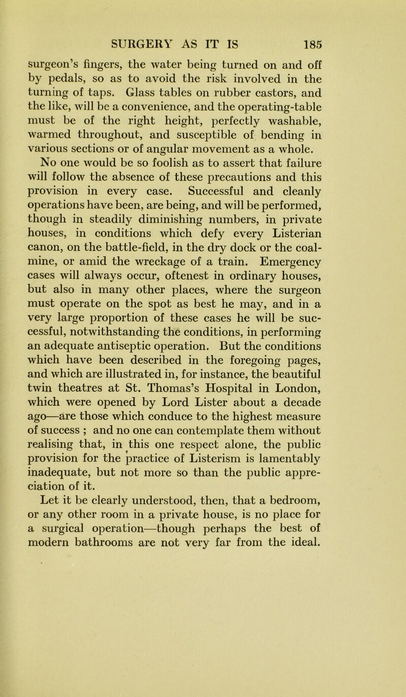 surgeon’s fingers, the water being turned on and off by pedals, so as to avoid the risk involved in the turning of taps. Glass tables on rubber castors, and the like, will be a convenience, and the operating-table must be of the right height, perfectly washable, warmed throughout, and susceptible of bending in various sections or of angular movement as a whole. No one would be so foolish as to assert that failure will follow the absence of these precautions and this provision in every case. Successful and cleanly operations have been, are being, and will be performed, though in steadily diminishing numbers, in private houses, in conditions which defy every Listerian canon, on the battle-field, in the dry dock or the coal- mine, or amid the wreckage of a train. Emergency cases will always occur, oftenest in ordinary houses, but also in many other places, where the surgeon must operate on the spot as best he may, and in a very large proportion of these cases he will be suc- cessful, notwithstanding the conditions, in performing an adequate antiseptic operation. But the conditions which have been described in the foregoing pages, and which are illustrated in, for instance, the beautiful twin theatres at St. Thomas’s Hospital in London, which were opened by Lord Lister about a decade ago—are those which conduce to the highest measure of success ; and no one can contemplate them without realising that, in this one respect alone, the public provision for the practice of Listerism is lamentably inadequate, but not more so than the public appre- ciation of it. Let it be clearly understood, then, that a bedroom, or any other room in a private house, is no place for a surgical operation—though perhaps the best of modern bathrooms are not very far from the ideal.