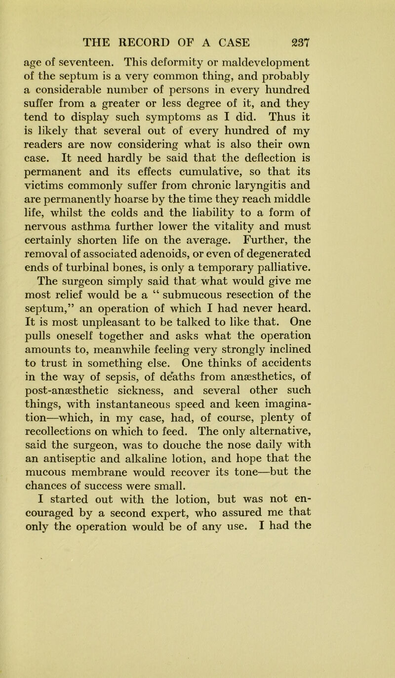 age of seventeen. This deformity or maldevelopment of the septum is a very common thing, and probably a considerable number of persons in every hundred suffer from a greater or less degree of it, and they tend to display such symptoms as I did. Thus it is likely that several out of every hundred of my readers are now considering what is also their own case. It need hardly be said that the deflection is permanent and its effects cumulative, so that its victims commonly suffer from chronic laryngitis and are permanently hoarse by the time they reach middle life, whilst the colds and the liability to a form of nervous asthma further lower the vitality and must certainly shorten life on the average. Further, the removal of associated adenoids, or even of degenerated ends of turbinal bones, is only a temporary palliative. The surgeon simply said that what would give me most relief would be a “ submucous resection of the septum,” an operation of which I had never heard. It is most unpleasant to be talked to like that. One pulls oneself together and asks what the operation amounts to, meanwhile feeling very strongly inclined to trust in something else. One thinks of accidents in the way of sepsis, of deaths from anaesthetics, of post-anaesthetic sickness, and several other such things, with instantaneous speed and keen imagina- tion—which, in my case, had, of course, plenty of recollections on which to feed. The only alternative, said the surgeon, was to douche the nose daily with an antiseptic and alkaline lotion, and hope that the mucous membrane would recover its tone—but the chances of success were small. I started out with the lotion, but was not en- couraged by a second expert, who assured me that only the operation would be of any use. I had the