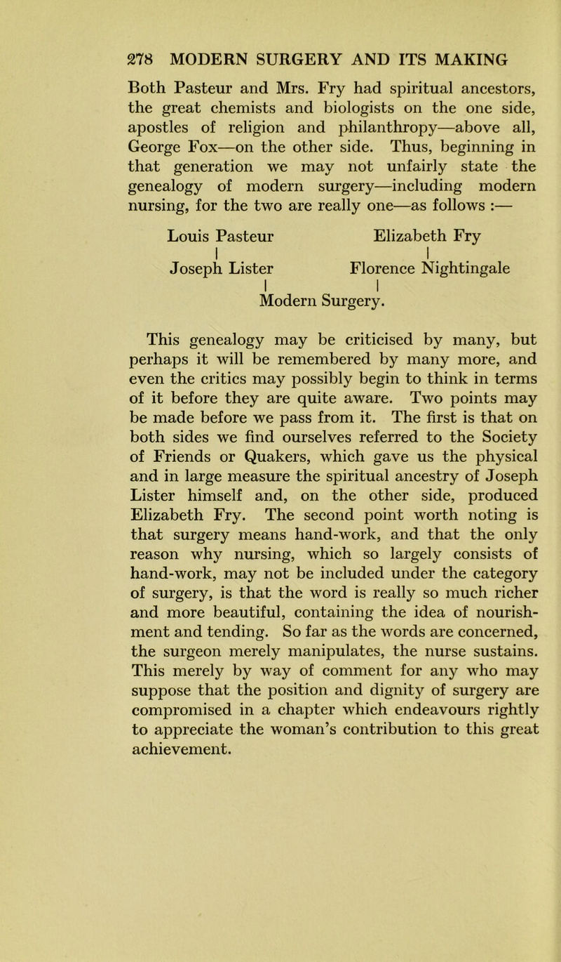 Both Pasteur and Mrs. Fry had spiritual ancestors, the great chemists and biologists on the one side, apostles of religion and philanthropy—above all, George Fox—on the other side. Thus, beginning in that generation we may not unfairly state the genealogy of modern surgery—including modern nursing, for the two are really one—as follows :— Louis Pasteur Elizabeth Fry I I . Joseph Lister Florence Nightingale I I Modern Surgery. This genealogy may be criticised by many, but perhaps it will be remembered by many more, and even the critics may possibly begin to think in terms of it before they are quite aware. Two points may be made before we pass from it. The first is that on both sides we find ourselves referred to the Society of Friends or Quakers, which gave us the physical and in large measure the spiritual ancestry of Joseph Lister himself and, on the other side, produced Elizabeth Fry. The second point worth noting is that surgery means hand-work, and that the only reason why nursing, which so largely consists of hand-work, may not be included under the category of surgery, is that the word is really so much richer and more beautiful, containing the idea of nourish- ment and tending. So far as the words are concerned, the surgeon merely manipulates, the nurse sustains. This merely by way of comment for any who may suppose that the position and dignity of surgery are compromised in a chapter which endeavours rightly to appreciate the woman’s contribution to this great achievement.