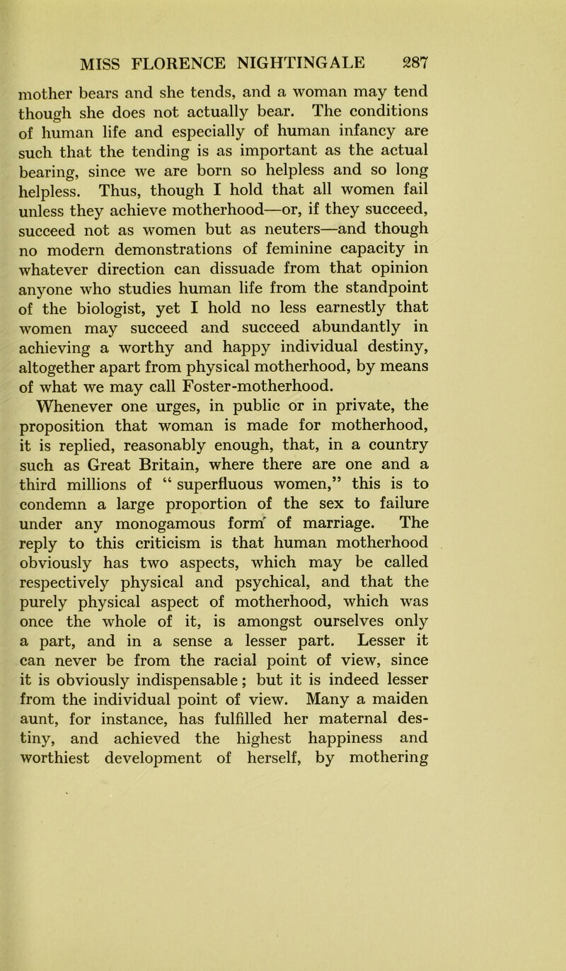 mother bears and she tends, and a woman may tend though she does not actually bear. The conditions of human life and especially of human infancy are such that the tending is as important as the actual bearing, since we are born so helpless and so long helpless. Thus, though I hold that all women fail unless they achieve motherhood—or, if they succeed, succeed not as women but as neuters—and though no modern demonstrations of feminine capacity in whatever direction can dissuade from that opinion anyone who studies human life from the standpoint of the biologist, yet I hold no less earnestly that women may succeed and succeed abundantly in achieving a worthy and happy individual destiny, altogether apart from physical motherhood, by means of what we may call Foster-motherhood. Whenever one urges, in public or in private, the proposition that woman is made for motherhood, it is replied, reasonably enough, that, in a country such as Great Britain, where there are one and a third millions of “ superfluous women,” this is to condemn a large proportion of the sex to failure under any monogamous form' of marriage. The reply to this criticism is that human motherhood obviously has two aspects, which may be called respectively physical and psychical, and that the purely physical aspect of motherhood, which was once the whole of it, is amongst ourselves only a part, and in a sense a lesser part. Lesser it can never be from the racial point of view, since it is obviously indispensable; but it is indeed lesser from the individual point of view. Many a maiden aunt, for instance, has fulfilled her maternal des- tiny, and achieved the highest happiness and worthiest development of herself, by mothering