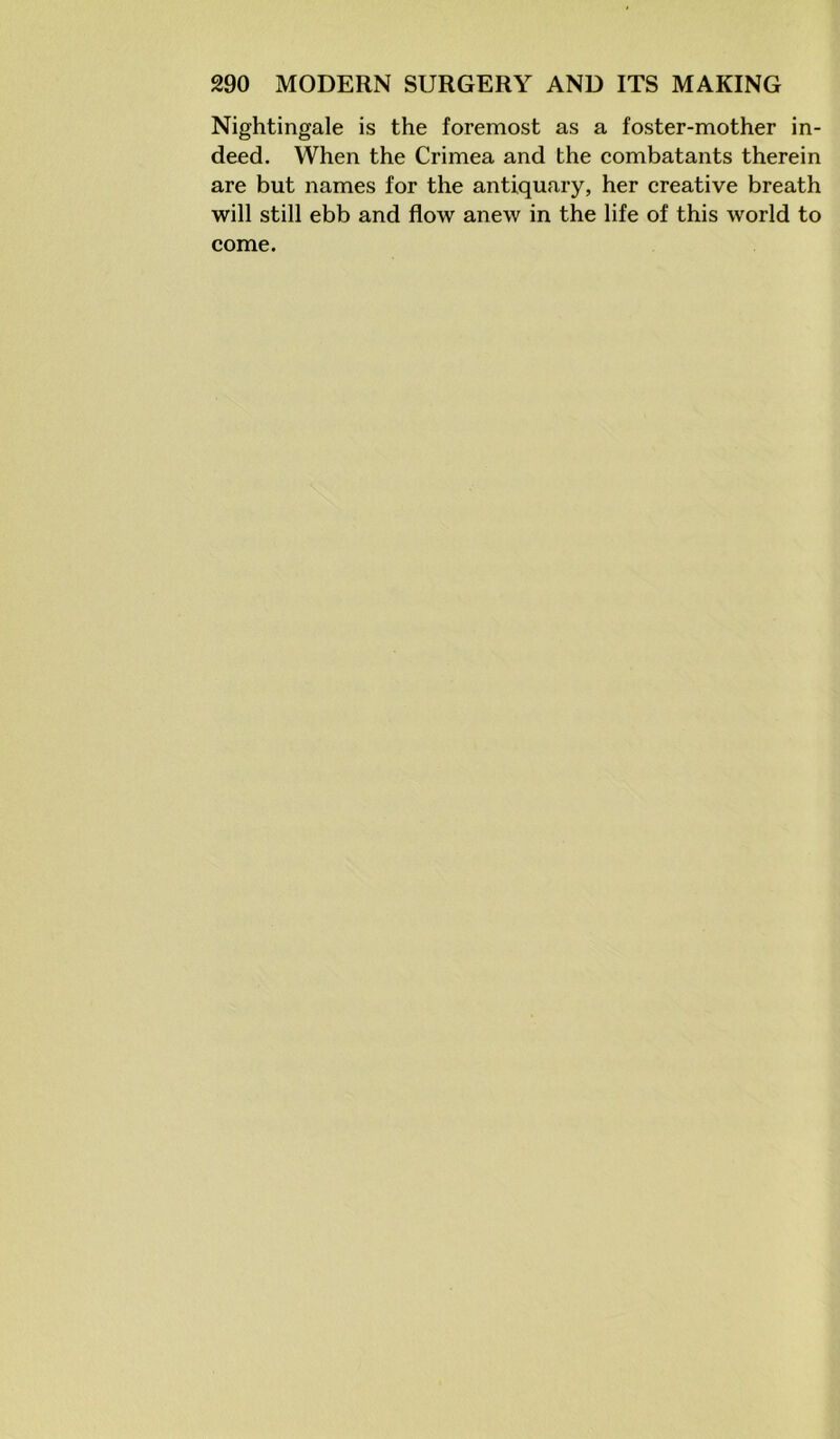 Nightingale is the foremost as a foster-mother in- deed. When the Crimea and the combatants therein are but names for the antiquary, her creative breath will still ebb and flow anew in the life of this world to come.