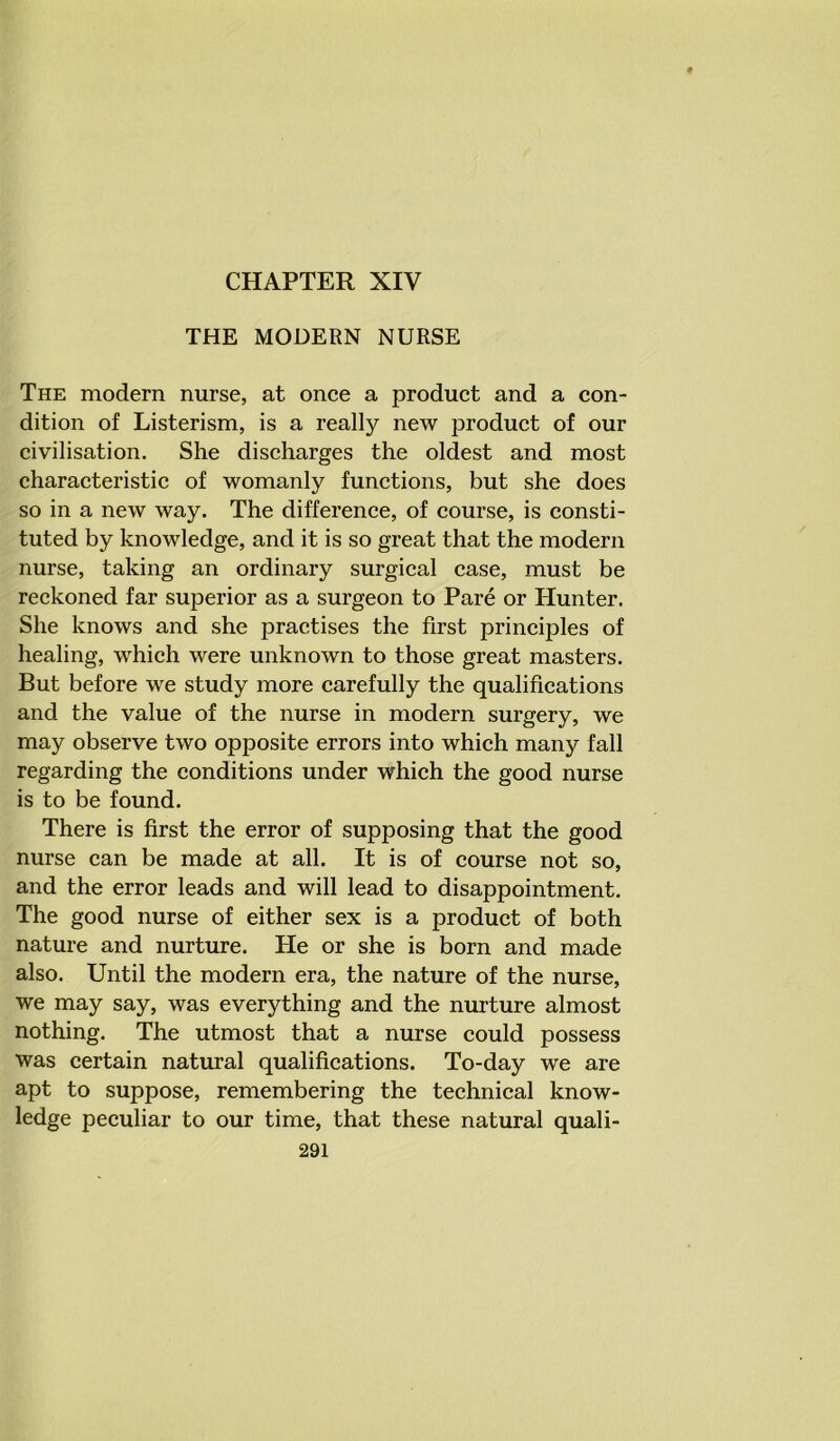 CHAPTER XIV THE MODERN NURSE The modern nurse, at once a product and a con- dition of Listerism, is a really new product of our civilisation. She discharges the oldest and most characteristic of womanly functions, but she does so in a new way. The difference, of course, is consti- tuted by knowledge, and it is so great that the modern nurse, taking an ordinary surgical case, must be reckoned far superior as a surgeon to Pare or Hunter. She knows and she practises the first principles of healing, which were unknown to those great masters. But before we study more carefully the qualifications and the value of the nurse in modern surgery, we may observe two opposite errors into which many fall regarding the conditions under which the good nurse is to be found. There is first the error of supposing that the good nurse can be made at all. It is of course not so, and the error leads and will lead to disappointment. The good nurse of either sex is a product of both nature and nurture. He or she is born and made also. Until the modern era, the nature of the nurse, we may say, was everything and the nurture almost nothing. The utmost that a nurse could possess was certain natural qualifications. To-day we are apt to suppose, remembering the technical know- ledge peculiar to our time, that these natural quali-