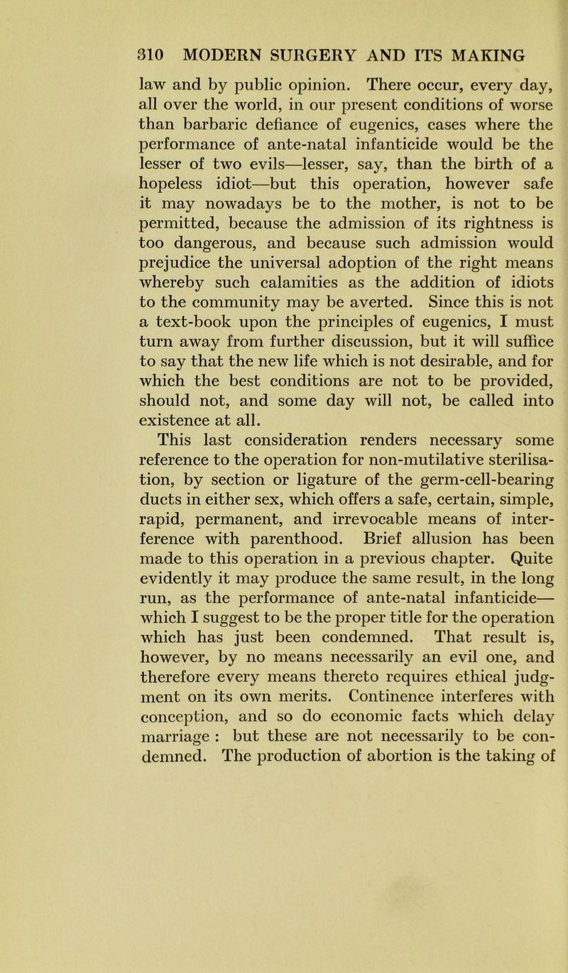 law and by public opinion. There occur, every day, all over the world, in our present conditions of worse than barbaric defiance of eugenics, cases where the performance of ante-natal infanticide would be the lesser of two evils—lesser, say, than the birth of a hopeless idiot—but this operation, however safe it may nowadays be to the mother, is not to be permitted, because the admission of its rightness is too dangerous, and because such admission would prejudice the universal adoption of the right means whereby such calamities as the addition of idiots to the community may be averted. Since this is not a text-book upon the principles of eugenics, I must turn away from further discussion, but it will suffice to say that the new life which is not desirable, and for which the best conditions are not to be provided, should not, and some day will not, be called into existence at all. This last consideration renders necessary some reference to the operation for non-mutilative sterilisa- tion, by section or ligature of the germ-cell-bearing ducts in either sex, which offers a safe, certain, simple, rapid, permanent, and irrevocable means of inter- ference with parenthood. Brief allusion has been made to this operation in a previous chapter. Quite evidently it may produce the same result, in the long run, as the performance of ante-natal infanticide— which I suggest to be the proper title for the operation which has just been condemned. That result is, however, by no means necessarily an evil one, and therefore every means thereto requires ethical judg- ment on its own merits. Continence interferes with conception, and so do economic facts which delay marriage : but these are not necessarily to be con- demned. The production of abortion is the taking of