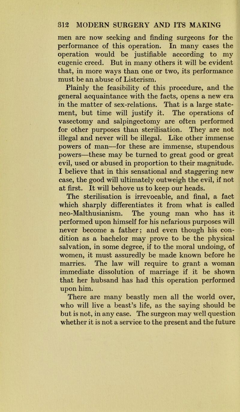 men are now seeking and finding surgeons for the performance of this operation. In many cases the operation would be justifiable according to my eugenic creed. But in many others it will be evident that, in more ways than one or two, its performance must be an abuse of Listerism. Plainly the feasibility of this procedure, and the general acquaintance with the facts, opens a new era in the matter of sex-relations. That is a large state- ment, but time will justify it. The operations of vasectomy and salpingectomy are often performed for other purposes than sterilisation. They are not illegal and never will be illegal. Like other immense powers of man—for these are immense, stupendous powers—these may be turned to great good or great evil, used or abused in proportion to their magnitude. I believe that in this sensational and staggering new case, the good will ultimately outweigh the evil, if not at first. It will behove us to keep our heads. The sterilisation is irrevocable, and final, a fact which sharply differentiates it from what is called neo-Malthusianism. The young man who has it performed upon himself for his nefarious purposes will never become a father; and even though his con- dition as a bachelor may prove to be the physical salvation, in some degree, if to the moral undoing, of women, it must assuredly be made known before he marries. The law will require to grant a woman immediate dissolution of marriage if it be shown that her hubsand has had this operation performed upon him. There are many beastly men all the world over, who will live a beast’s life, as the saying should be but is not, in any case. The surgeon may well question whether it is not a service to the present and the future
