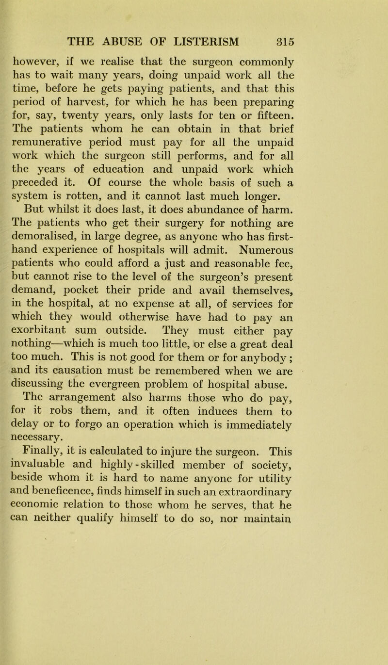 however, if we realise that the surgeon commonly has to wait many years, doing unpaid work all the time, before he gets paying patients, and that this period of harvest, for which he has been preparing for, say, twenty years, only lasts for ten or fifteen. The patients whom he can obtain in that brief remunerative period must pay for all the unpaid work which the surgeon still performs, and for all the years of education and unpaid work which preceded it. Of course the whole basis of such a system is rotten, and it cannot last much longer. But whilst it does last, it does abundance of harm. The patients who get their surgery for nothing are demoralised, in large degree, as anyone who has first- hand experience of hospitals will admit. Numerous patients who could afford a just and reasonable fee, but cannot rise to the level of the surgeon’s present demand, pocket their pride and avail themselves, in the hospital, at no expense at all, of services for which they would otherwise have had to pay an exorbitant sum outside. They must either pay nothing—which is much too little, or else a great deal too much. This is not good for them or for anybody; and its causation must be remembered when we are discussing the evergreen problem of hospital abuse. The arrangement also harms those who do pay, for it robs them, and it often induces them to delay or to forgo an operation which is immediately necessary. Finally, it is calculated to injure the surgeon. This invaluable and highly - skilled member of society, beside whom it is hard to name anyone for utility and beneficence, finds himself in such an extraordinary economic relation to those whom he serves, that he can neither qualify himself to do so, nor maintain