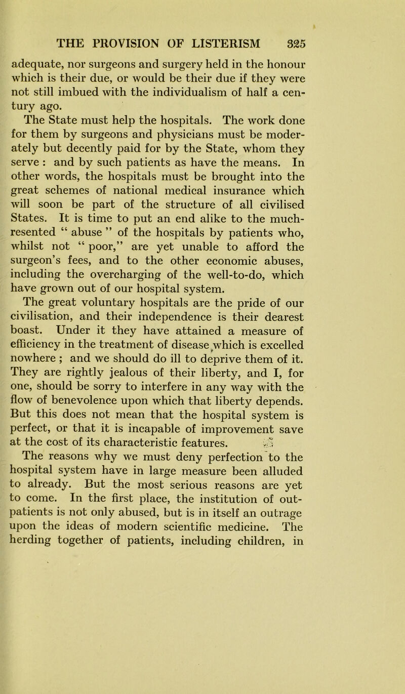 adequate, nor surgeons and surgery held in the honour which is their due, or would be their due if they were not still imbued with the individualism of half a cen- tury ago. The State must help the hospitals. The work done for them by surgeons and physicians must be moder- ately but decently paid for by the State, whom they serve : and by such patients as have the means. In other words, the hospitals must be brought into the great schemes of national medical insurance which will soon be part of the structure of all civilised States. It is time to put an end alike to the much- resented “ abuse ” of the hospitals by patients who, whilst not “ poor,” are yet unable to afford the surgeon’s fees, and to the other economic abuses, including the overcharging of the well-to-do, which have grown out of our hospital system. The great voluntary hospitals are the pride of our civilisation, and their independence is their dearest boast. Under it they have attained a measure of efficiency in the treatment of disease which is excelled nowhere ; and we should do ill to deprive them of it. They are rightly jealous of their liberty, and I, for one, should be sorry to interfere in any way with the flow of benevolence upon which that liberty depends. But this does not mean that the hospital system is perfect, or that it is incapable of improvement save at the cost of its characteristic features. The reasons why we must deny perfection to the hospital system have in large measure been alluded to already. But the most serious reasons are yet to come. In the first place, the institution of out- patients is not only abused, but is in itself an outrage upon the ideas of modern scientific medicine. The herding together of patients, including children, in