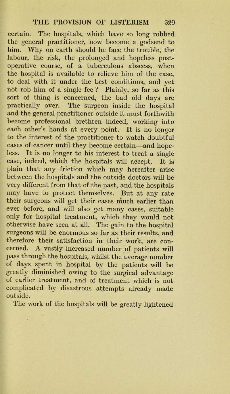 certain. The hospitals, which have so long robbed the general practitioner, now become a godsend to him. Why on earth should he face the trouble, the labour, the risk, the prolonged and hopeless post- operative course, of a tuberculous abscess, when the hospital is available to relieve him of the case, to deal with it under the best conditions, and yet not rob him of a single fee ? Plainly, so far as this sort of thing is concerned, the bad old days are practically over. The surgeon inside the hospital and the general practitioner outside it must forthwith become professional brethren indeed, working into each other’s hands at every point. It is no longer to the interest of the practitioner to watch doubtful cases of cancer until they become certain—and hope- less. It is no longer to his interest to treat a single case, indeed, which the hospitals will accept. It is plain that any friction which may hereafter arise between the hospitals and the outside doctors will be very different from that of the past, and the hospitals may have to protect themselves. But at any rate their surgeons will get their cases much earlier than ever before, and will also get many cases, suitable only for hospital treatment, which they would not otherwise have seen at all. The gain to the hospital surgeons will be enormous so far as their results, and therefore their satisfaction in their work, are con- cerned. A vastly increased number of patients will pass through the hospitals, whilst the average number of days spent in hospital by the patients will be greatly diminished owing to the surgical advantage of earlier treatment, and of treatment which is not complicated by disastrous attempts already made outside. The work of the hospitals will be greatly lightened