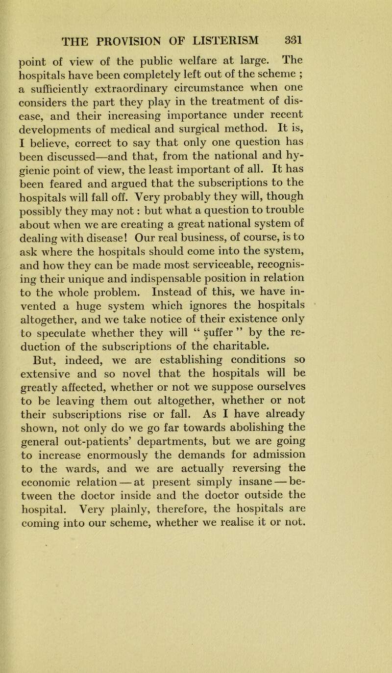 point of view of the public welfare at large. The hospitals have been completely left out of the scheme ; a sufficiently extraordinary circumstance when one considers the part they play in the treatment of dis- ease, and their increasing importance under recent developments of medical and surgical method. It is, I believe, correct to say that only one question has been discussed—and that, from the national and hy- gienic point of view, the least important of all. It has been feared and argued that the subscriptions to the hospitals will fall off. Very probably they will, though possibly they may not: but what a question to trouble about when we are creating a great national system of dealing with disease! Our real business, of course, is to ask Avhere the hospitals should come into the system, and how they can be made most serviceable, recognis- ing their unique and indispensable position in relation to the whole problem. Instead of this, we have in- vented a huge system which ignores the hospitals altogether, and we take notice of their existence only to speculate whether they will “ suffer ” by the re- duction of the subscriptions of the charitable. But, indeed, we are establishing conditions so extensive and so novel that the hospitals will be greatly affected, whether or not we suppose ourselves to be leaving them out altogether, whether or not their subscriptions rise or fall. As I have already shown, not only do we go far towards abolishing the general out-patients’ departments, but we are going to increase enormously the demands for admission to the wards, and we are actually reversing the economic relation — at present simply insane — be- tween the doctor inside and the doctor outside the hospital. Very plainly, therefore, the hospitals are coming into our scheme, whether we realise it or not.