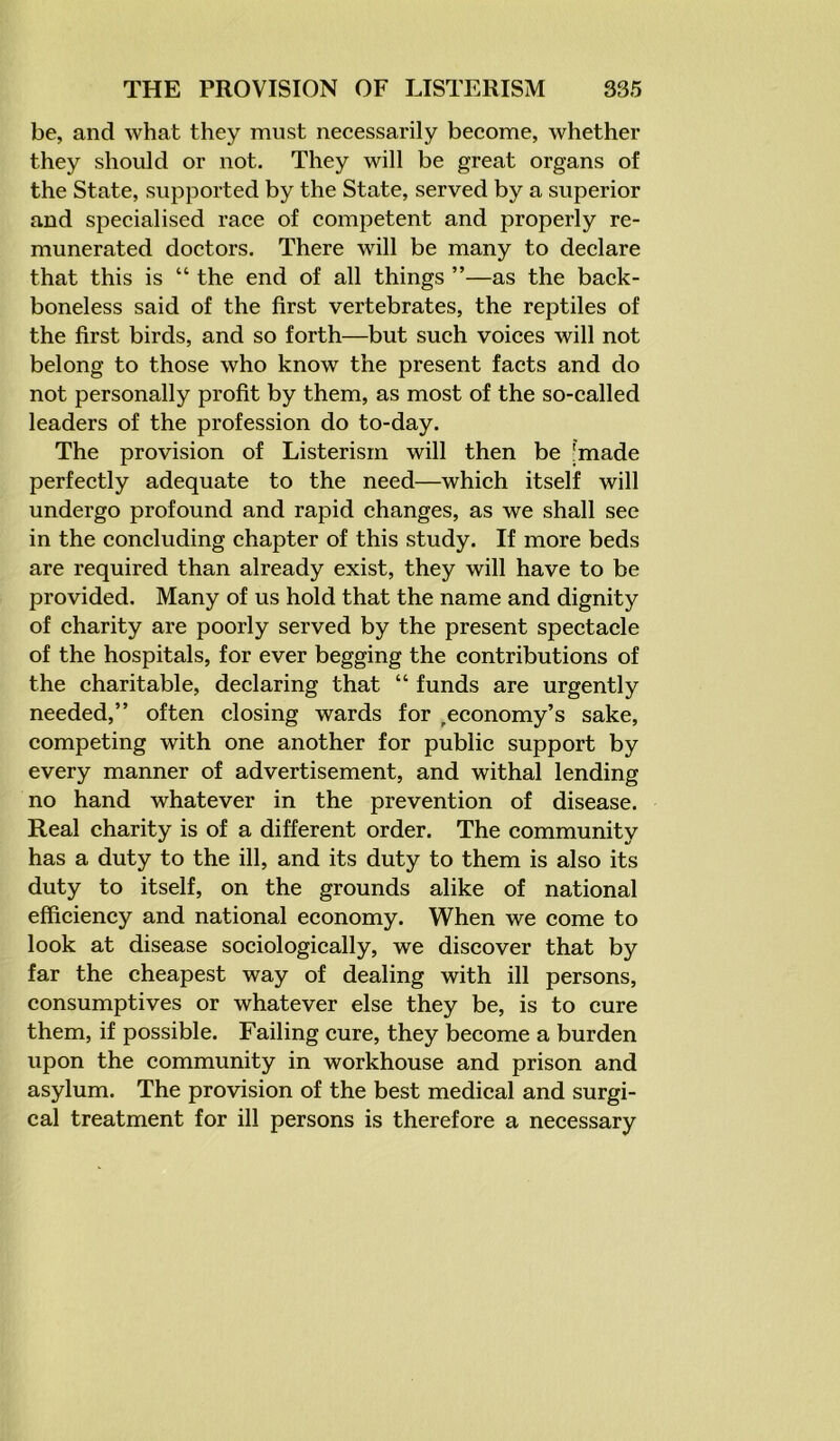 be, and what they must necessarily become, whether they should or not. They will be great organs of the State, supported by the State, served by a superior and specialised race of competent and properly re- munerated doctors. There will be many to declare that this is “ the end of all things ”—as the back- boneless said of the first vertebrates, the reptiles of the first birds, and so forth—but such voices will not belong to those who know the present facts and do not personally profit by them, as most of the so-called leaders of the profession do to-day. The provision of Listerism will then be 'made perfectly adequate to the need—which itself will undergo profound and rapid changes, as we shall see in the concluding chapter of this study. If more beds are required than already exist, they will have to be provided. Many of us hold that the name and dignity of charity are poorly served by the present spectacle of the hospitals, for ever begging the contributions of the charitable, declaring that “ funds are urgently needed,” often closing wards for ^economy’s sake, competing with one another for public support by every manner of advertisement, and withal lending no hand whatever in the prevention of disease. Real charity is of a different order. The community has a duty to the ill, and its duty to them is also its duty to itself, on the grounds alike of national efficiency and national economy. When we come to look at disease sociologically, we discover that by far the cheapest way of dealing with ill persons, consumptives or whatever else they be, is to cure them, if possible. Failing cure, they become a burden upon the community in workhouse and prison and asylum. The provision of the best medical and surgi- cal treatment for ill persons is therefore a necessary