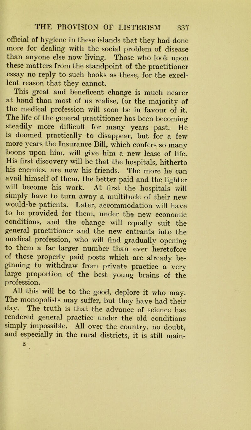 official of hygiene in these islands that they had done more for dealing with the social problem of disease than anyone else now living. Those who look upon these matters from the standpoint of the practitioner essay no reply to such books as these, for the excel- lent reason that they cannot. This great and beneficent change is much nearer at hand than most of us realise, for the majority of the medical profession will soon be in favour of it. The life of the general practitioner has been becoming steadily more difficult for many years past. He is doomed practically to disappear, but for a few more years the Insurance Bill, which confers so many boons upon him, will give him a new lease of life. His first discovery will be that the hospitals, hitherto his enemies, are now his friends. The more he can avail himself of them, the better paid and the lighter will become his work. At first the hospitals will simply have to turn away a multitude of their new would-be patients. Later, accommodation will have to be provided for them, under the new economic conditions, and the change will equally suit the general practitioner and the new entrants into the medical profession, who will find gradually opening to them a far larger number than ever heretofore of those properly paid posts which are already be- ginning to withdraw from private practice a very large proportion of the best young brains of the profession. All this will be to the good, deplore it who may. The monopolists may suffer, but they have had their day. The truth is that the advance of science has rendered general practice under the old conditions simply impossible. All over the country, no doubt, and especially in the rural districts, it is still main- z