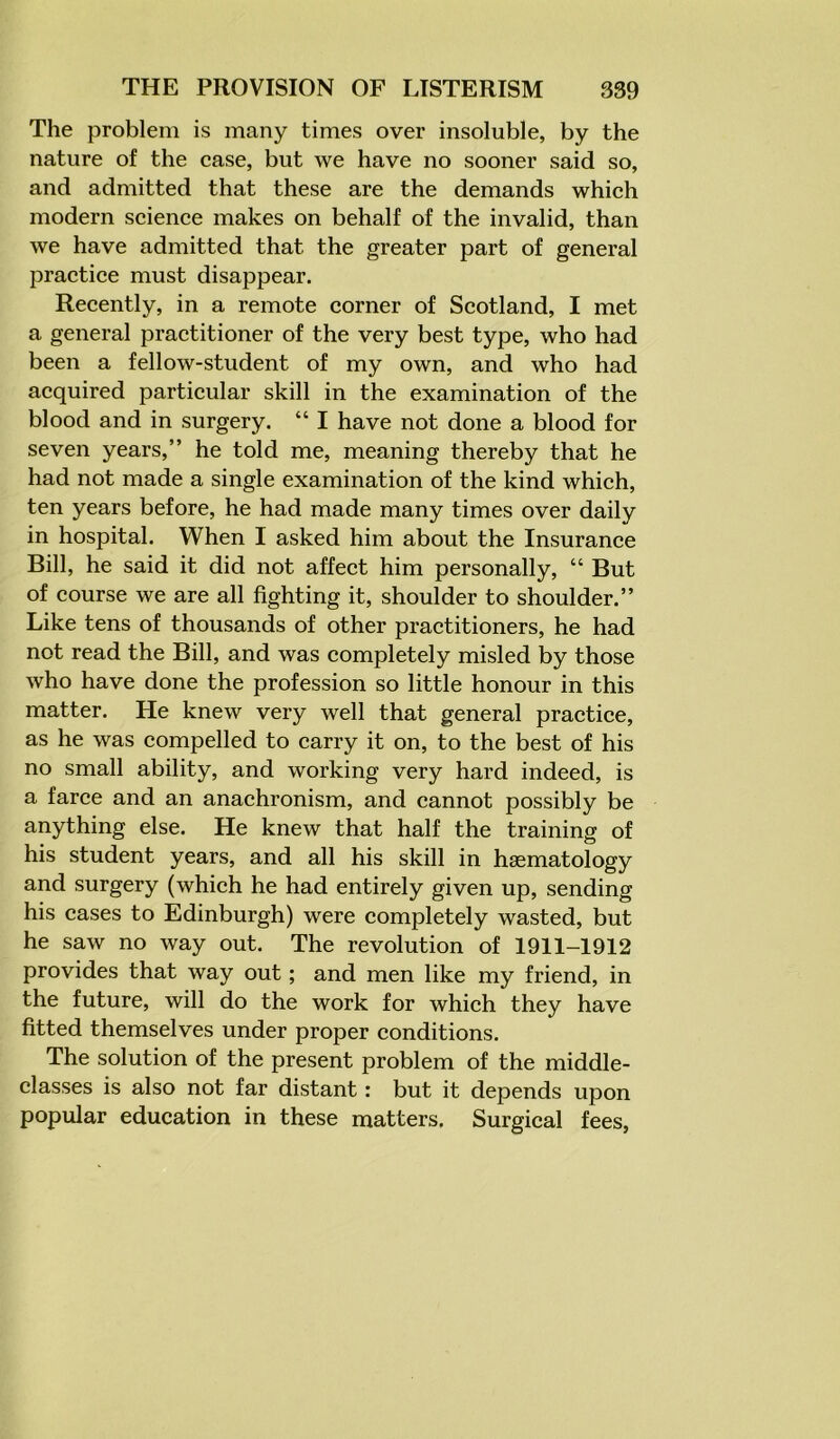 The problem is many times over insoluble, by the nature of the case, but we have no sooner said so, and admitted that these are the demands which modern science makes on behalf of the invalid, than we have admitted that the greater part of general practice must disappear. Recently, in a remote corner of Scotland, I met a general practitioner of the very best type, who had been a fellow-student of my own, and who had acquired particular skill in the examination of the blood and in surgery. “ I have not done a blood for seven years,” he told me, meaning thereby that he had not made a single examination of the kind which, ten years before, he had made many times over daily in hospital. When I asked him about the Insurance Bill, he said it did not affect him personally, “ But of course we are all fighting it, shoulder to shoulder.” Like tens of thousands of other practitioners, he had not read the Bill, and was completely misled by those who have done the profession so little honour in this matter. He knew very well that general practice, as he was compelled to carry it on, to the best of his no small ability, and working very hard indeed, is a farce and an anachronism, and cannot possibly be anything else. He knew that half the training of his student years, and all his skill in haematology and surgery (which he had entirely given up, sending his cases to Edinburgh) were completely wasted, but he saw no way out. The revolution of 1911-1912 provides that way out; and men like my friend, in the future, will do the work for which they have fitted themselves under proper conditions. The solution of the present problem of the middle- classes is also not far distant: but it depends upon popular education in these matters. Surgical fees,