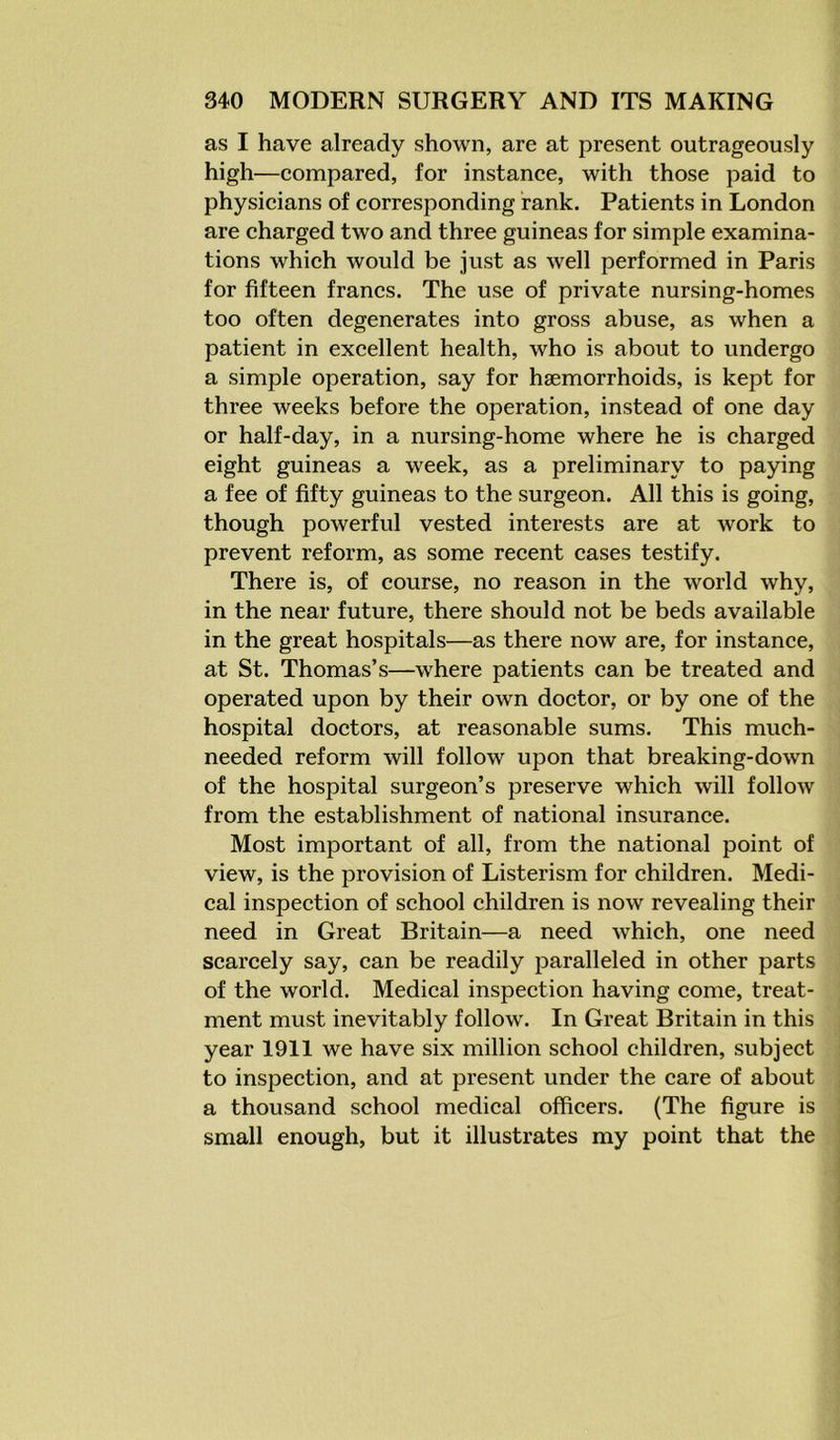 as I have already shown, are at present outrageously high—compared, for instance, with those paid to physicians of corresponding rank. Patients in London are charged two and three guineas for simple examina- tions which would be just as well performed in Paris for fifteen francs. The use of private nursing-homes too often degenerates into gross abuse, as when a patient in excellent health, who is about to undergo a simple operation, say for haemorrhoids, is kept for three weeks before the operation, instead of one day or half-day, in a nursing-home where he is charged eight guineas a week, as a preliminary to paying a fee of fifty guineas to the surgeon. All this is going, though powerful vested interests are at work to prevent reform, as some recent cases testify. There is, of course, no reason in the world why, in the near future, there should not be beds available in the great hospitals—as there now are, for instance, at St. Thomas’s—where patients can be treated and operated upon by their own doctor, or by one of the hospital doctors, at reasonable sums. This much- needed reform will follow upon that breaking-down of the hospital surgeon’s preserve which will follow from the establishment of national insurance. Most important of all, from the national point of view, is the provision of Listerism for children. Medi- cal inspection of school children is now revealing their need in Great Britain—a need which, one need scarcely say, can be readily paralleled in other parts of the world. Medical inspection having come, treat- ment must inevitably follow. In Great Britain in this year 1911 we have six million school children, subject to inspection, and at present under the care of about a thousand school medical officers. (The figure is small enough, but it illustrates my point that the