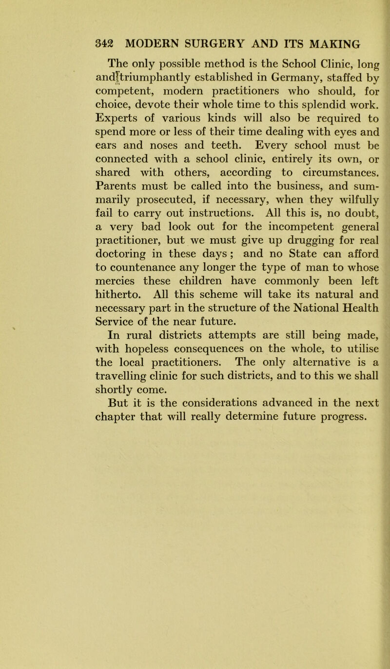 The only possible method is the School Clinic, long andltriumphantly established in Germany, staffed by competent, modern practitioners who should, for choice, devote their whole time to this splendid work. Experts of various kinds will also be required to spend more or less of their time dealing with eyes and ears and noses and teeth. Every school must be connected with a school clinic, entirely its own, or shared with others, according to circumstances. Parents must be called into the business, and sum- marily prosecuted, if necessary, when they wilfully fail to carry out instructions. All this is, no doubt, a very bad look out for the incompetent general practitioner, but we must give up drugging for real doctoring in these days ; and no State can afford to countenance any longer the type of man to whose mercies these children have commonly been left hitherto. All this scheme will take its natural and necessary part in the structure of the National Health Service of the near future. In rural districts attempts are still being made, with hopeless consequences on the whole, to utilise the local practitioners. The only alternative is a travelling clinic for such districts, and to this we shall shortly come. But it is the considerations advanced in the next chapter that will really determine future progress.