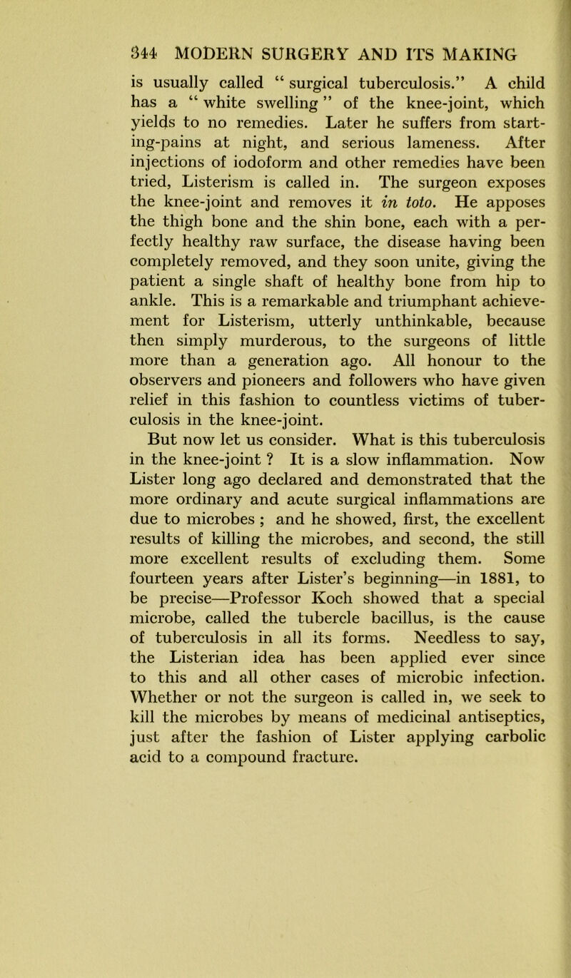 is usually called “ surgical tuberculosis.” A child has a “ white swelling ” of the knee-joint, which yields to no remedies. Later he suffers from start- ing-pains at night, and serious lameness. After injections of iodoform and other remedies have been tried, Listerism is called in. The surgeon exposes the knee-joint and removes it in toto. He apposes the thigh bone and the shin bone, each with a per- fectly healthy raw surface, the disease having been completely removed, and they soon unite, giving the patient a single shaft of healthy bone from hip to ankle. This is a remarkable and triumphant achieve- ment for Listerism, utterly unthinkable, because then simply murderous, to the surgeons of little more than a generation ago. All honour to the observers and pioneers and followers who have given relief in this fashion to countless victims of tuber- culosis in the knee-joint. But now let us consider. What is this tuberculosis in the knee-joint ? It is a slow inflammation. Now Lister long ago declared and demonstrated that the more ordinary and acute surgical inflammations are due to microbes ; and he showed, first, the excellent results of killing the microbes, and second, the still more excellent results of excluding them. Some fourteen years after Lister’s beginning—in 1881, to be precise—Professor Koch showed that a special microbe, called the tubercle bacillus, is the cause of tuberculosis in all its forms. Needless to say, the Listerian idea has been applied ever since to this and all other cases of microbic infection. Whether or not the surgeon is called in, we seek to kill the microbes by means of medicinal antiseptics, just after the fashion of Lister applying carbolic acid to a compound fracture.