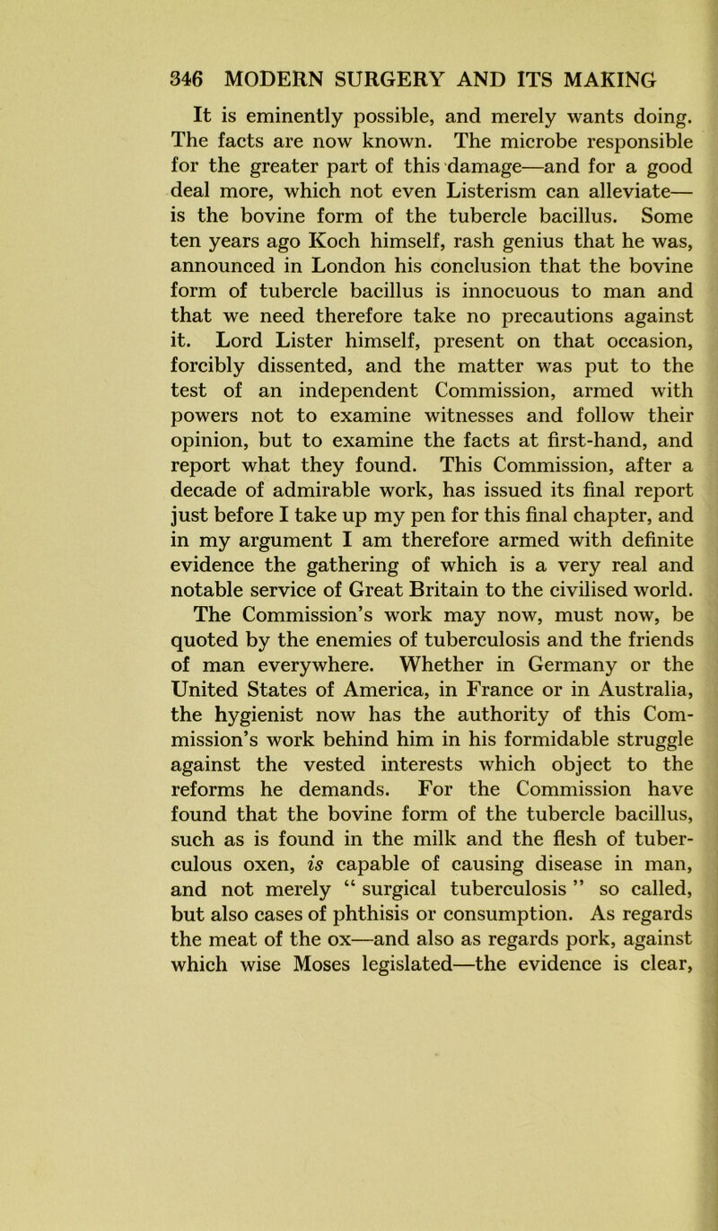 It is eminently possible, and merely wants doing. The facts are now known. The microbe responsible for the greater part of this damage—and for a good deal more, which not even Listerism can alleviate— is the bovine form of the tubercle bacillus. Some ten years ago Koch himself, rash genius that he was, announced in London his conclusion that the bovine form of tubercle bacillus is innocuous to man and that we need therefore take no precautions against it. Lord Lister himself, present on that occasion, forcibly dissented, and the matter was put to the test of an independent Commission, armed with powers not to examine witnesses and follow their opinion, but to examine the facts at first-hand, and report what they found. This Commission, after a decade of admirable work, has issued its final report just before I take up my pen for this final chapter, and in my argument I am therefore armed with definite evidence the gathering of which is a very real and notable service of Great Britain to the civilised world. The Commission’s work may now, must now, be quoted by the enemies of tuberculosis and the friends of man everywhere. Whether in Germany or the United States of America, in France or in Australia, the hygienist now has the authority of this Com- mission’s work behind him in his formidable struggle against the vested interests which object to the reforms he demands. For the Commission have found that the bovine form of the tubercle bacillus, such as is found in the milk and the flesh of tuber- culous oxen, is capable of causing disease in man, and not merely “ surgical tuberculosis ” so called, but also cases of phthisis or consumption. As regards the meat of the ox—and also as regards pork, against which wise Moses legislated—the evidence is clear,