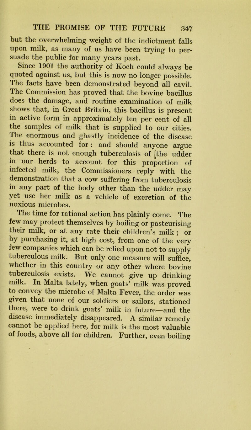 but the overwhelming weight of the indictment falls upon milk, as many of us have been trying to per- suade the public for many years past. Since 1901 the authority of Koch could always be quoted against us, but this is now no longer possible. The facts have been demonstrated beyond all cavil. The Commission has proved that the bovine bacillus does the damage, and routine examination of milk shows that, in Great Britain, this bacillus is present in active form in approximately ten per cent of all the samples of milk that is supplied to our cities. The enormous and ghastly incidence of the disease is thus accounted for: and should anyone argue that there is not enough tuberculosis of 4the udder in our herds to account for this proportion of infected milk, the Commissioners reply with the demonstration that a cow suffering from tuberculosis in any part of the body other than the udder may yet use her milk as a vehicle of excretion of the noxious microbes. The time for rational action has plainly come. The few may protect themselves by boiling or pasteurising their milk, or at any rate their children’s milk ; or by purchasing it, at high cost, from one of the very few companies which can be relied upon not to supply tuberculous milk. But only one measure will suffice, whether in this country or any other where bovine tuberculosis exists. We cannot give up drinking milk. In Malta lately, when goats’ milk was proved to convey the microbe of Malta Fever, the order was given that none of our soldiers or sailors, stationed there, were to drink goats’ milk in future—and the disease immediately disappeared. A similar remedy cannot be applied here, for milk is the most valuable of foods, above all for children. Further, even boiling