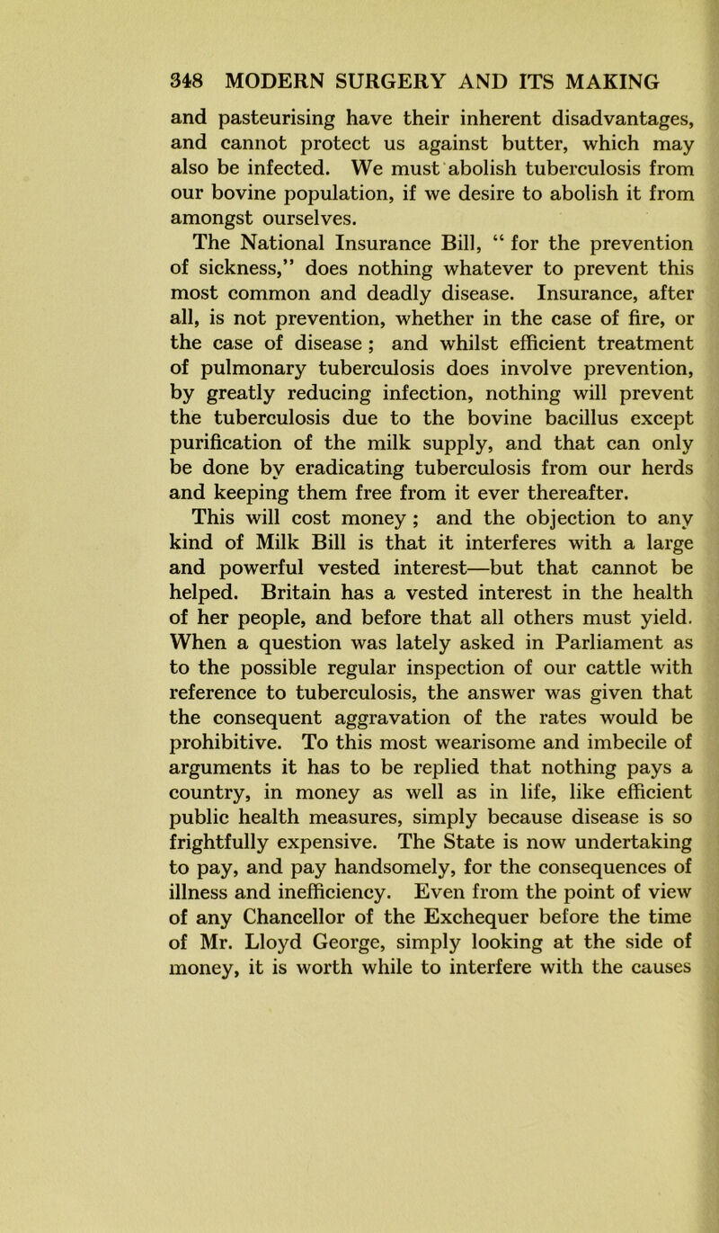 and pasteurising have their inherent disadvantages, and cannot protect us against butter, which may also be infected. We must abolish tuberculosis from our bovine population, if we desire to abolish it from amongst ourselves. The National Insurance Bill, “ for the prevention of sickness,” does nothing whatever to prevent this most common and deadly disease. Insurance, after all, is not prevention, whether in the case of fire, or the case of disease ; and whilst efficient treatment of pulmonary tuberculosis does involve prevention, by greatly reducing infection, nothing will prevent the tuberculosis due to the bovine bacillus except purification of the milk supply, and that can only be done by eradicating tuberculosis from our herds and keeping them free from it ever thereafter. This will cost money ; and the objection to any kind of Milk Bill is that it interferes with a large and powerful vested interest—but that cannot be helped. Britain has a vested interest in the health of her people, and before that all others must yield. When a question was lately asked in Parliament as to the possible regular inspection of our cattle with reference to tuberculosis, the answer was given that the consequent aggravation of the rates would be prohibitive. To this most wearisome and imbecile of arguments it has to be replied that nothing pays a country, in money as well as in life, like efficient public health measures, simply because disease is so frightfully expensive. The State is now undertaking to pay, and pay handsomely, for the consequences of illness and inefficiency. Even from the point of view of any Chancellor of the Exchequer before the time of Mr. Lloyd George, simply looking at the side of money, it is worth while to interfere with the causes