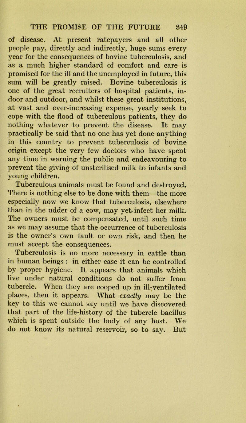 of disease. At present ratepayers and all other people pay, directly and indirectly, huge sums every year for the consequences of bovine tuberculosis, and as a much higher standard of comfort and care is promised for the ill and the unemployed in future, this sum will be greatly raised. Bovine tuberculosis is one of the great recruiters of hospital patients, in- door and outdoor, and whilst these great institutions, at vast and ever-increasing expense, yearly seek to cope with the flood of tuberculous patients, they do nothing whatever to prevent the disease. It may practically be said that no one has yet done anything in this country to prevent tuberculosis of bovine origin except the very few doctors who have spent any time in warning the public and endeavouring to prevent the giving of unsterilised milk to infants and young children. Tuberculous animals must be found and destroyed. There is nothing else to be done with them—the more especially now we know that tuberculosis, elsewhere than in the udder of a cow, may yet. infect her milk. The owners must be compensated, until such time as we may assume that the occurrence of tuberculosis is the owner’s own fault or own risk, and then he must accept the consequences. Tuberculosis is no more necessary in cattle than in human beings : in either case it can be controlled by proper hygiene. It appears that animals which live under natural conditions do not suffer from tubercle. When they are cooped up in ill-ventilated places, then it appears. What exactly may be the key to this we cannot say until we have discovered that part of the life-history of the tubercle bacillus which is spent outside the body of any host. We do not know its natural reservoir, so to say. But
