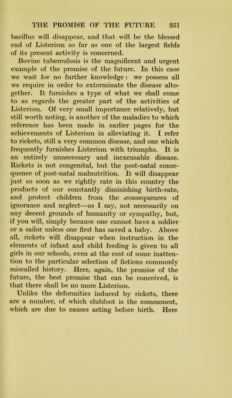 bacillus will disappear, and that will be the blessed end of Listerism so far as one of the largest fields of its present activity is concerned. Bovine tuberculosis is the magnificent and urgent example of the promise of the future. In this case we wait for no further knowledge : we possess all we require in order to exterminate the disease alto- gether. It furnishes a type of what we shall come to as regards the greater part of the activities of Listerism. Of very small importance relatively, but still worth noting, is another of the maladies to which reference has been made in earlier pages for the achievements of Listerism in alleviating it. I refer to rickets, still a very common disease, and one which frequently furnishes Listerism with triumphs. It is an entirely unnecessary and inexcusable disease. Rickets is not congenital, but the post-natal conse- quence of post-natal malnutrition. It will disappear just so soon as we rightly rate in this country the products of our constantly diminishing birth-rate, and protect children from the -consequences of ignorance and neglect—as I say, not necessarily on any decent grounds of humanity or sympathy, but, if you will, simply because one cannot have a soldier or a sailor unless one first has saved a baby. Above all, rickets will disappear when instruction in the elements of infant and child feeding is given to all girls in our schools, even at the cost of some inatten- tion to the particular selection of fictions commonly miscalled history. Here, again, the promise of the future, the best promise that can be conceived, is that there shall be no more Listerism. Unlike the deformities induced by rickets, there are a number, of which clubfoot is the commonest, which are due to causes acting before birth. Here
