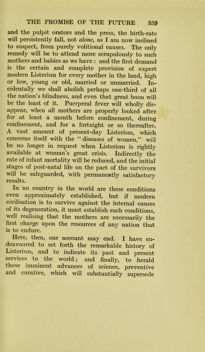 and the pulpit orators and the press, the birth-rate will persistently fall, not alone, as I am now inclined to suspect, from purely volitional causes. The only remedy will be to attend more scrupulously to such mothers and babies as we have : and the first demand is the certain and complete provision of expert modern Listerism for every mother in the land, high or low, young or old, married or unmarried. In- cidentally we shall abolish perhaps one-third of all the nation’s blindness, and even that great boon will be the least of it. Puerperal fever will wholly dis- appear, when all mothers are properly looked after for at least a month before confinement, during confinement, and for a fortnight or so thereafter. A vast amount of present-day Listerism, which concerns itself with the “ diseases of women,” will be no longer in request when Listerism is rightly available at woman’s great crisis. Indirectly the rate of infant mortality will be reduced, and the initial stages of post-natal life on the part of the survivors will be safeguarded, with permanently satisfactory results. In no country in the world are these conditions even approximately established, but if modern civilisation is to survive against the internal causes of its degeneration, it must establish such conditions, well realising that the mothers are necessarily the first charge upon the resources of any nation that is to endure. Here, then, our account may end. I have en- deavoured to set forth the remarkable history of Listerism, and to indicate its past and present services to the world; and finally, to herald those imminent advances of science, preventive and curative, which will substantially supersede