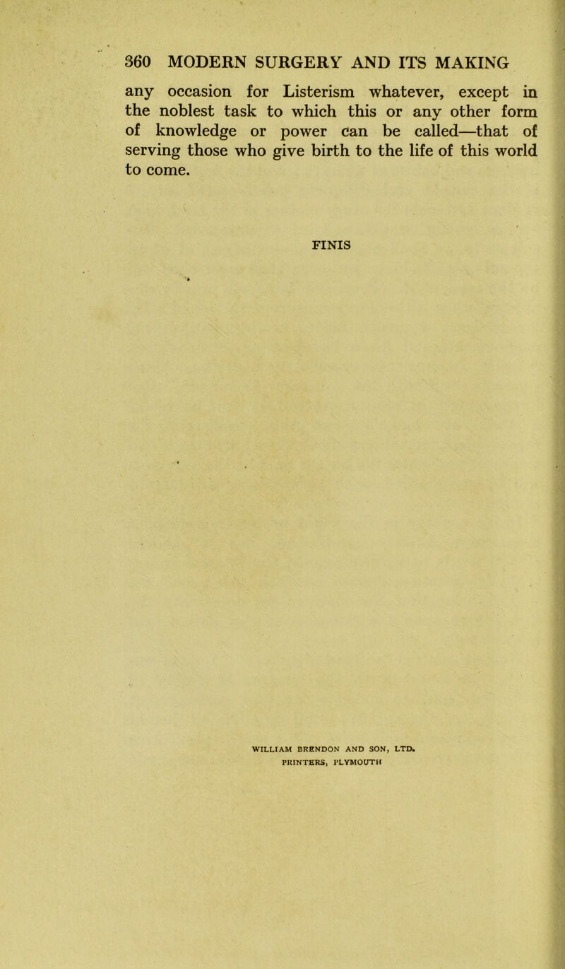 any occasion for Listerism whatever, except in the noblest task to which this or any other form of knowledge or power can be called—that of serving those who give birth to the life of this world to come. FINIS WILLIAM BRENDON AND SON, LTD. PRINTERS, PLYMOUTH