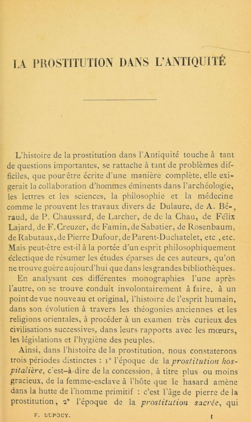 IA PROSTITUTION DANS L’ANTIQUITÉ L’histoire de la prostitution dans l’Antiquité touche à tant de questions importantes, se rattache à tant de problèmes dif- ficiles, que pourêtre écrite d’une manière complète, elle exi- gerait la collaboration d’hommes éminents dans l’archéologie, les lettres et les sciences, la philosophie et la médecine comme le prouvent les travaux divers de Dulaure, de A. Bé-7 raud, de P. Chaussard, de Larcher, de de la Chau, de Félix Lajard, de F.Creuzer, de Famin, de Sabatier, de Rosenbaum, deRabutaux,de Pierre Dufour,de Parent-Duchatelet, etc., etc. Mais peut-être est-il à la portée d’un esprit philosophiquement éclectique de résumer les études éparses de ces auteurs, qu’on ne trouve guère aujourd’hui que dans lesgrandes bibliothèques. En analysant ces différentes monographies l’une après l’autre, on se trouve conduit involontairement à faire, à un pointdevue nouveau et original, l’histoire de l’esprit humain, dans son évolution à travers les théogonies anciennes et les religions orientales, à procéder à un examen très curieux des civilisations successives, dans leurs rapports avec les mœurs, les législations et l’hygiène des peuples. Ainsi, dans l’histoire delà prostitution, nous constaterons trois périodes distinctes : i° l’époque de la prostitution hos- pitalière, c'est-à-dire de la concession, à titre dIus ou moins gracieux, de la femme-esclave à l'hôte que le hasard amène dans la hutte de 1 homme primitif *. c’est l'age de pierre de la prostitution, e° l’époque de la prostitution sacrée, qui F. CUPOÜY,