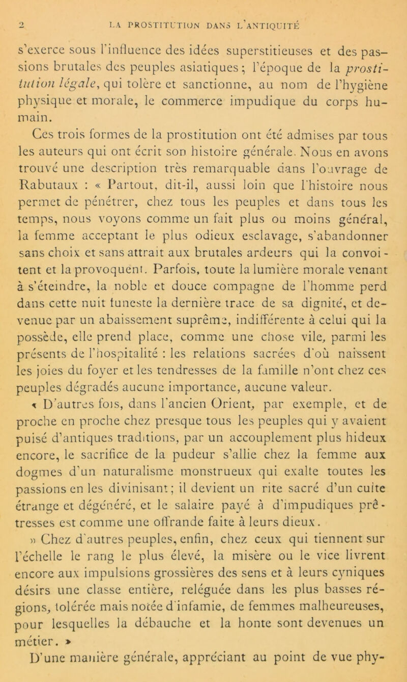 s’exerce sous l’influence des idées superstitieuses et des pas- sions brutales des peuples asiatiques ; l’époque de la prosti- iution légale, qui tolère et sanctionne, au nom de l’hygiène physique et morale, le commerce impudique du corps hu- main. Ces trois formes de la prostitution ont été admises par tous les auteurs qui ont écrit son histoire générale. Nous en avons trouvé une description très remarquable dans l’ouvrage de Rabutaux : « Partout, dit-il, aussi loin que l'histoire nous permet de pénétrer, chez tous les peuples et dans tous les temps, nous voyons comme un fait plus ou moins général, la femme acceptant le plus odieux esclavage, s’abandonner sans choix et sans attrait aux brutales ardeurs qui la convoi - tent et la provoquent. Parfois, toute la lumière morale venant à s’éteindre, la noble et douce compagne de l’homme perd dans cette nuit tuneste la dernière trace de sa dignité, et de- venue par un abaissement suprême, indifférente à celui qui la possède, elle prend place, comme une chose vile, parmi les présents de l’hospitalité : les relations sacrées d'où naissent les joies du foyer et les tendresses de la famille n’ont chez ces peuples dégradés aucune importance, aucune valeur. < D’autres fois, dans l’ancien Orient, par exemple, et de proche en proche chez presque tous les peuples qui y avaient puisé d’antiques traditions, par un accouplement plus hideux encore, le sacrifice de la pudeur s’allie chez la femme aux dogmes d’un naturalisme monstrueux qui exalte toutes les passions en les divinisant; il devient un rite sacré d’un cuite étrange et dégénéré, et le salaire payé à d’impudiques prê- tresses est comme une offrande faite à leurs dieux. » Chez d’autres peuples, enfin, chez ceux qui tiennent sur l’échelle le rang le plus élevé, la misère ou le vice livrent encore aux impulsions grossières des sens et à leurs cyniques désirs une classe entière, reléguée dans les plus basses ré- gions, tolérée mais notée d'infamie, de femmes malheureuses, pour lesquelles la débauche et la honte sont devenues un métier. » D’une manière générale, appréciant au point de vue phy-