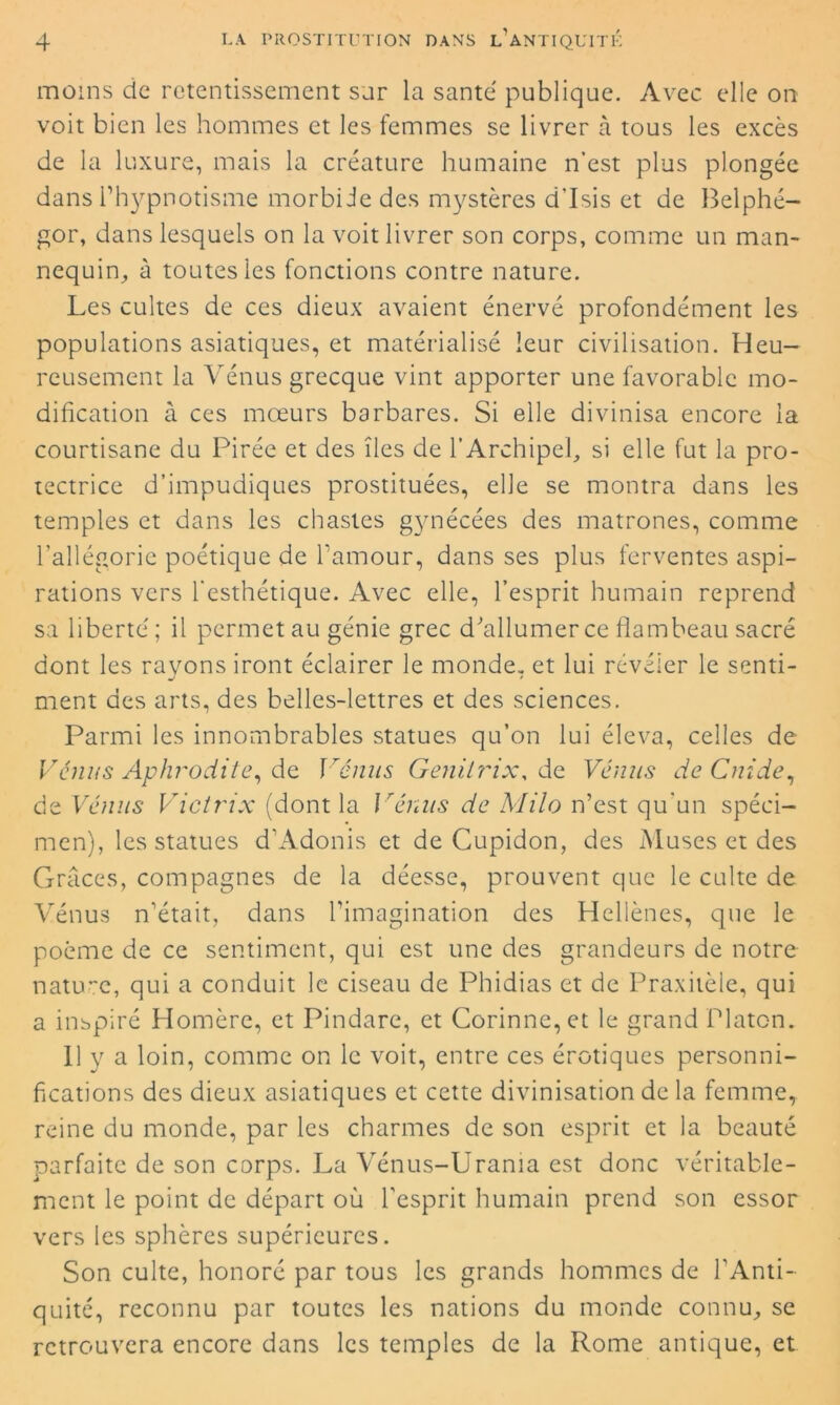 moins de retentissement sur la santé publique. Avec elle on voit bien les hommes et les femmes se livrer à tous les excès de la luxure, mais la créature humaine n’est plus plongée dans l’hypnotisme morbide des mystères d’Isis et de Belphé- gor, dans lesquels on la voit livrer son corps, comme un man- nequin, à toutes les fonctions contre nature. Les cultes de ces dieux avaient énervé profondément les populations asiatiques, et matérialisé leur civilisation. Heu- reusement la Vénus grecque vint apporter une favorable mo- dification à ces mœurs barbares. Si elle divinisa encore la courtisane du Pirée et des îles de l’Archipel, si elle fut la pro- tectrice d’impudiques prostituées, elle se montra dans les temples et dans les chastes gynécées des matrones, comme l’allégorie poétique de l’amour, dans ses plus ferventes aspi- rations vers l'esthétique. Avec elle, l’esprit humain reprend sa liberté ; il permet au génie grec d'allumer ce flambeau sacré dont les rayons iront éclairer le monde, et lui révéler le senti- J * ment des arts, des belles-lettres et des sciences. Parmi les innombrables statues qu’on lui éleva, celles de Vénus Aphrodite, de, Vénus Genilrix, de Vénus de Guide, de Vénus Victrix (dont la \ rénus de Milo n’est qu’un spéci- men), les statues d'Adonis et de Cupidon, des Muses et des Grâces, compagnes de la déesse, prouvent que le culte de Vénus n’était, dans l’imagination des Hellènes, que le poème de ce sentiment, qui est une des grandeurs de notre nature, qui a conduit le ciseau de Phidias et de Praxitèle, qui a inspiré Homère, et Pindare, et Corinne, et le grand Platon. 11 y a loin, comme on le voit, entre ces érotiques personni- fications des dieux asiatiques et cette divinisation de la femme, reine du monde, par les charmes de son esprit et la beauté parfaite de son corps. La Vénus-Urama est donc véritable- ment le point de départ où l'esprit humain prend son essor vers les sphères supérieures. Son culte, honoré par tous les grands hommes de l'Anti- quité, reconnu par toutes les nations du monde connu, se retrouvera encore dans les temples de la Rome antique, et