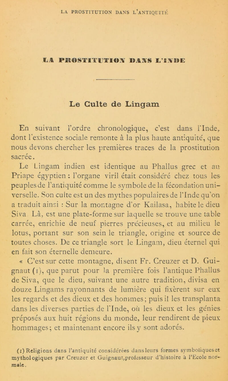 O PBOSTITÏTIO^ DM§ L O»E Le Culte de Lingam En suivant l’ordre chronologique, c’est dans l'Inder dont l'existence sociale remonte à la plus haute antiquité, que nous devons chercher les premières traces de la prostitution sacrée. Le Lingam indien est identique au Phallus grec et au Priape égyptien : l’organe viril était considéré chez tous les peuples de l’antiquité comme le symbole de la fécondation uni- verselle. Son culte est un des mythes populaires de l’Inde qu'on a traduit ainsi : Sur la montagne d’or Kailasa, habite le dieu Siva Là, est une plate-forme sur laquelle se trouve une table carrée, enrichie de neuf pierres précieuses, et au milieu le lotus, portant sur son sein le triangle, origine et source de toutes choses. De ce triangle sort le Lingam, dieu éternel qui. en fait son éternelle demeure. « C’est sur cette montagne, disent Fr. Creuzer et D. Gui- gnaut (i), que parut pour la première fois l’antique Phallus de Siva, que le dieu, suivant une autre tradition, divisa en douze Lingams rayonnants de lumière qui fixèrent sur eux les regards et des dieux et des hommes; puis il les transplanta dans les diverses parties de l'Inde, où les dieux et les génies préposés aux huit régions du monde, leur rendirent de pieux hommages; et maintenant encore ils y sont adorés. (i) Religions dans l’antiquitc considérées dansleurs formes symboliqueset mythologiques par Creuzer et Guignaut,professeur d’histoire à l’Ecole nor- male.