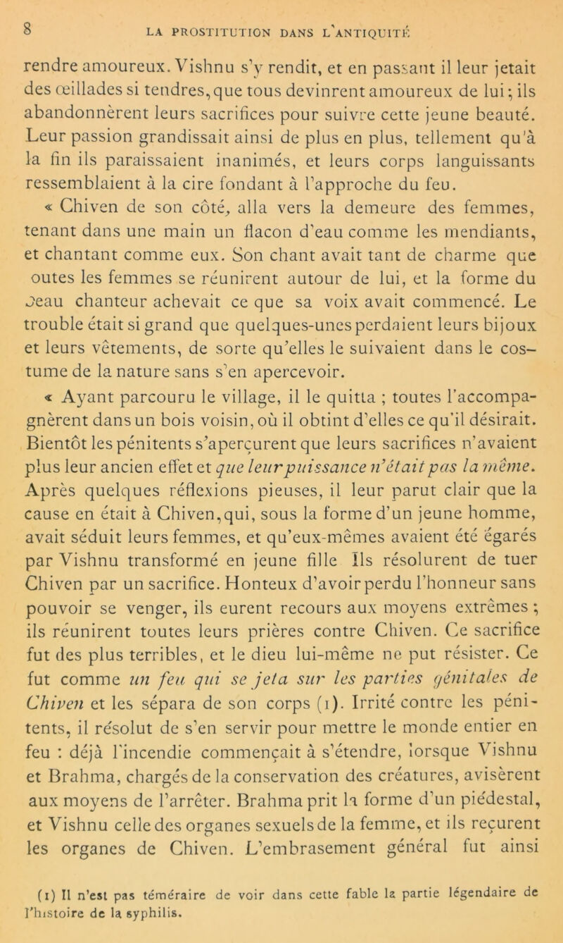 rendre amoureux. Vishnu s’y rendit, et en passant il leur jetait des œillades si tendres, que tous devinrent amoureux de lui -, ils abandonnèrent leurs sacrifices pour suivre cette jeune beauté. .Leur passion grandissait ainsi de plus en plus, tellement qu’à la fin ils paraissaient inanimés, et leurs corps languissants ressemblaient à la cire fondant à l’approche du feu. « Chiven de son côté, alla vers la demeure des femmes, tenant dans une main un flacon d'eau comme les mendiants, et chantant comme eux. Son chant avait tant de charme que outes les femmes se réunirent autour de lui, et la forme du Jeau chanteur achevait ce que sa voix avait commencé. Le trouble était si grand que quelques-unes perdaient leurs bijoux et leurs vêtements, de sorte qu’elles le suivaient dans le cos- tume de la nature sans s’en apercevoir. « Ayant parcouru le village, il le quitta ; toutes l’accompa- gnèrent dans un bois voisin, où il obtint d’elles ce qu’il désirait. Bientôt les pénitents s’aperçurent que leurs sacrifices n’avaient plus leur ancien effet et que leur puissance riétait pas la meme. Après quelques réflexions pieuses, il leur parut clair que la cause en était à Chiven,qui, sous la forme d’un jeune homme, avait séduit leurs femmes, et qu’eux-mêmes avaient été égarés par Vishnu transformé en jeune fille Ils résolurent de tuer Chiven par un sacrifice. Honteux d’avoir perdu l’honneur sans pouvoir se venger, ils eurent recours aux moyens extrêmes ; ils réunirent toutes leurs prières contre Chiven. Ce sacrifice fut des plus terribles, et le dieu lui-même ne put résister. Ce fut comme un feu qui se jeta sur les parties génitales de Chiven et les sépara de son corps (i). Irrité contre les péni- tents, il résolut de s’en servir pour mettre le monde entier en feu : déjà l'incendie commençait à s’étendre, lorsque Vishnu et Brahma, chargés de la conservation des créatures, avisèrent aux moyens de l’arrêter. Brahma prit la forme d’un piédestal, et Vishnu celle des organes sexuels de la femme, et ils reçurent les organes de Chiven. L’embrasement général fut ainsi (i) Il n’est pas téméraire de voir dans cette fable la partie légendaire de l’histoire de la syphilis.