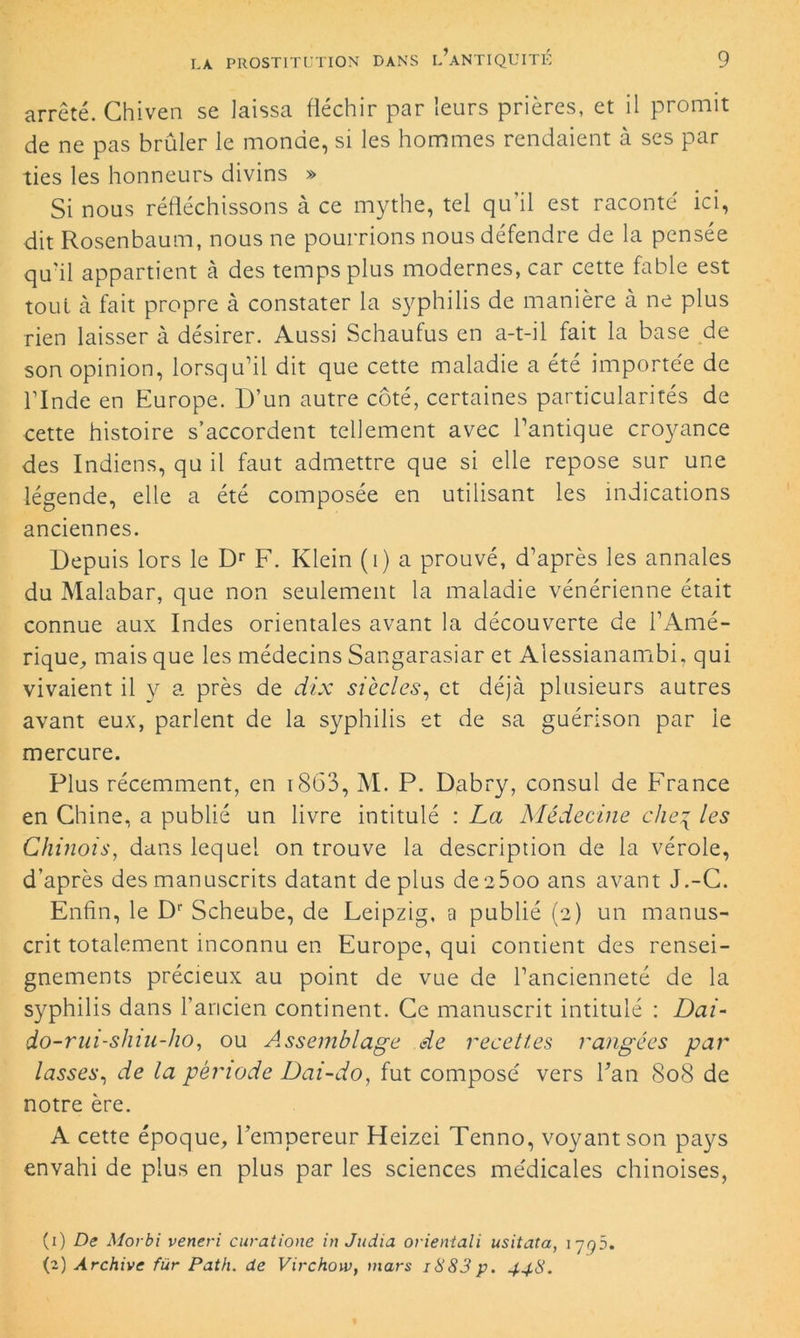 arrêté. Chiven se laissa fléchir par leurs prières, et il promit de ne pas brûler le monde, si les hommes rendaient à ses par ties les honneurs divins » Si nous réfléchissons à ce mythe, tel qu'il est raconté ici, dit Rosenbaum, nous ne pourrions nous défendre de la pensée qu'il appartient à des temps plus modernes, car cette fable est tout à fait propre à constater la syphilis de manière à ne plus rien laisser à désirer. Aussi Schaufus en a-t-il fait la base de son opinion, lorsqu’il dit que cette maladie a été importée de l’Inde en Europe. D’un autre côté, certaines particularités de cette histoire s’accordent tellement avec l’antique croyance des Indiens, qu il faut admettre que si elle repose sur une légende, elle a été composée en utilisant les indications anciennes. Depuis lors le Dr F. Klein (i) a prouvé, d’après les annales du Malabar, que non seulement la maladie vénérienne était connue aux Indes orientales avant la découverte de l’Amé- rique, mais que les médecins Sangarasiar et Alessianambi, qui vivaient il y a près de dix siècles, et déjà plusieurs autres avant eux, parlent de la syphilis et de sa guérison par le mercure. Plus récemment, en 1863, M. P. Dabry, consul de France en Chine, a publié un livre intitulé : La Médecine cheq les Chinois, dans lequel on trouve la description de la vérole, d’après des manuscrits datant de plus de a5oo ans avant J.-C. Enfin, le Dr Scheube, de Leipzig, a publié (2) un manus- crit totalement inconnu en Europe, qui contient des rensei- gnements précieux au point de vue de l’ancienneté de la syphilis dans l’ancien continent. Ce manuscrit intitulé : Dai- do-rui-slnu-ho, ou Assemblage de recettes rangées par lasses, de la période Dai-do, fut composé vers Fan S08 de notre ère. A cette époque, l’empereur Heizei Tenno, voyant son pays envahi de plus en plus par les sciences médicales chinoises, (1) De Morbi veneri curatione in Judia orientali usitata, 1795. (2) Archive fur Path. de Virchow, mars i883 p. 448.