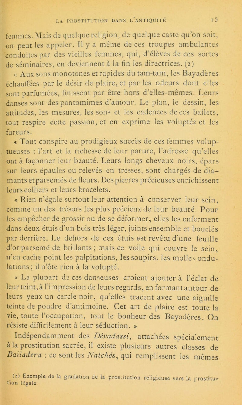 femmes. Mais de quelque religion, de quelque caste qu’on soit, on peut les appeler. Il y a meme de ces troupes ambulantes conduites par des vieilles femmes, qui, d’élèves de ces sortes de séminaires, en deviennent à la fin les directrices. (2) r Aux sons monotones et rapides du tam-tam, les Bayadères échauffées par le désir de plaire, et par les odeurs dont elles sont parfumées, finissent par être hors d’ciles-mêmes. Leurs danses sont des pantomimes d’amour. Le plan, le dessin, les attitudes, les mesures, les sons et les cadences de ces ballets, tout respire cette passion, et en exprime les voluptés et les fureurs. « Tout conspire au prodigieux succès de ces femmes volup- tueuses : l’art et la richesse de leur parure, l’adresse qu’elles ont à façonner ieur beauté. Leurs longs cheveux noirs, épars sur leurs épaules ou relevés en tresses, sont chargés de dia- mants et parsemés de fleurs. Des pierres précieuses enrichissent leurs colliers et leurs bracelets. « Rien n’égale surtout leur attention à conserver leur sein, comme un des trésors les plus précieux de leur beauté. Pour les empêcher de grossir ou de se déformer, elles les enferment dans deux étuis d’un bois très léger, joints ensemble et bouclés par derrière. Le dehors de ces étuis est revêtu d’une feuille d’or parsemé de brillants; mais ce voile qui couvre le sein, n’en cache point les palpitations, les soupirs, les molle> ondu- lations; il n’ôte rien à la volupté. « La plupart de ces danseuses croient ajoutera l'éclat de leur teint, à l’impression de leurs regards, en formant autour de leurs yeux un cercle noir, qu’elles tracent avec une aiguille teinte de poudre d’antimoine. Cet art de plaire est toute la vie, toute l’occupation, tout le bonheur des Bayadères. On résiste difficilement à leur séduction. » Indépendamment des Dévadassi, attachées spécialement à la prostitution sacrée, il existe plusieurs autres classes de Baiiadera \ ce sont les Natchés, qui remplissent les mêmes (2) Exemple de la gradation de la pros.itution religieuse vers la prostitu- tion légale