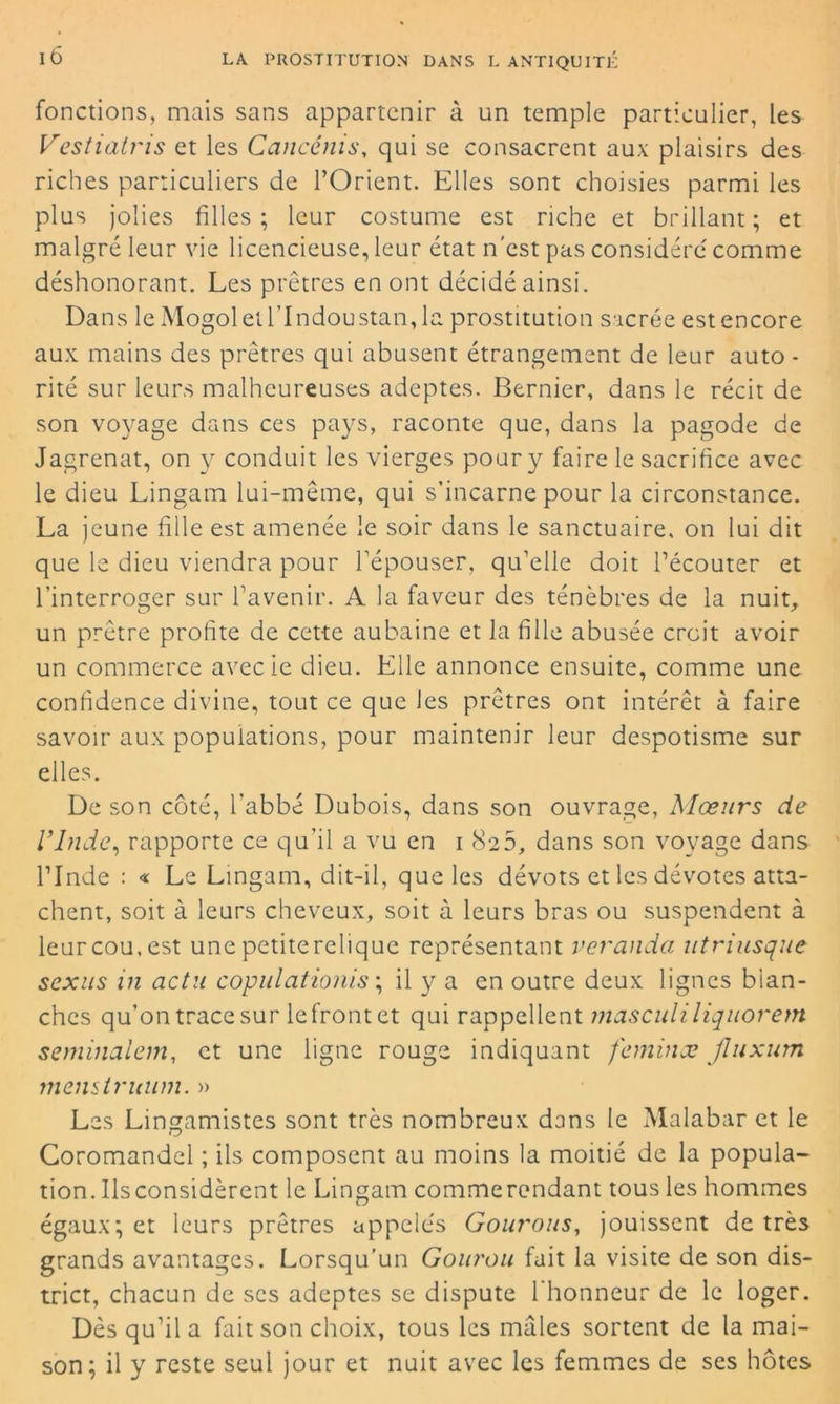 fonctions, mais sans appartenir à un temple particulier, les Vestiatris et les Cancénis, qui se consacrent aux plaisirs des riches particuliers de l’Orient. Elles sont choisies parmi les plus jolies filles; leur costume est riche et brillant; et malgré leur vie licencieuse, leur état n'est pas considéré comme déshonorant. Les prêtres en ont décidé ainsi. Dans le Mogoletl’Indoustan,la prostitution sacrée estencore aux mains des prêtres qui abusent étrangement de leur auto - rité sur leurs malheureuses adeptes. Dernier, dans le récit de son voyage dans ces pays, raconte que, dans la pagode de Jagrenat, on y conduit les vierges pour y faire le sacrifice avec le dieu Lingarn lui-même, qui s’incarne pour la circonstance. La jeune fille est amenée le soir dans le sanctuaire, on lui dit que le dieu viendra pour l’épouser, qu’elle doit l’écouter et l’interroger sur l’avenir. A la faveur des ténèbres de la nuit, un prêtre profite de cette aubaine et la fille abusée croit avoir un commerce avecie dieu. Elle annonce ensuite, comme une confidence divine, tout ce que les prêtres ont intérêt à faire savoir aux populations, pour maintenir leur despotisme sur elles. De son côté, l’abbé Dubois, dans son ouvrage, Mœurs de l’Inde, rapporte ce qu’il a vu en i 825, dans son voyage dans l’Inde : « Le Lingam, dit-il, que les dévots et les dévotes atta- chent, soit à leurs cheveux, soit à leurs bras ou suspendent à leur cou. est une petiterelique représentant véranda utriusque sexus in actn copulationis ; il y a en outre deux lignes blan- ches qu’on trace sur le front et qui rappellent masculiliquorem semblaient, et une ligne rouge indiquant feminæ Jluxum menstruum. » Les Lingamistes sont très nombreux dans le Malabar et le Coromandel ; ils composent au moins la moitié de la popula- tion. Ilsconsidèrent le Lingam commerendant tous les hommes égaux; et leurs prêtres appelés Gourous, jouissent de très grands avantages. Lorsqu’un Gourou fait la visite de son dis- trict, chacun de scs adeptes se dispute l’honneur de le loger. Dès qu’il a fait son choix, tous les mâles sortent de la mai- son; il y reste seul jour et nuit avec les femmes de ses hôtes