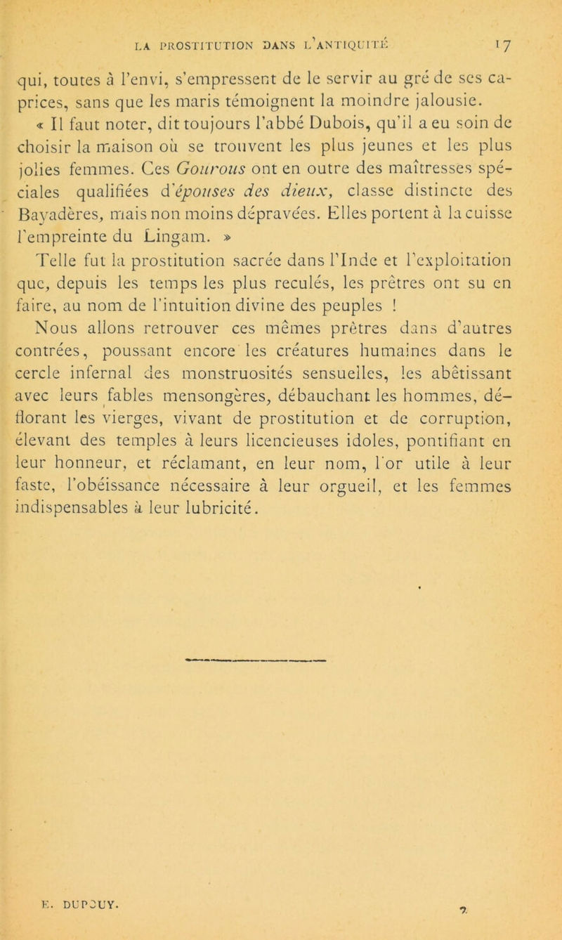 qui, toutes à l’envi, s’empressent de le servir au gré de ses ca- prices, sans que les maris témoignent la moindre jalousie. « Il faut noter, dit toujours l’abbé Dubois, qu'il a eu soin de choisir la maison où se trouvent les plus jeunes et les plus jolies femmes. Ces Gourous ont en outre des maîtresses spé- ciales qualifiées d'épouses des dieux, classe distincte des Bayadères, mais non moins déprave'es. Elles portent à la cuisse l'empreinte du Lingam. » Telle fut la prostitution sacrée dans l’Inde et l’exploitation que, depuis les temps les plus reculés, les prêtres ont su en faire, au nom de l’intuition divine des peuples ! Nous allons retrouver ce s mêmes prêtres dans d'autres contrées, poussant encore les créatures humaines dans le cercle infernal des monstruosités sensuelles, les abêtissant avec leurs fables mensongères, débauchant les hommes, dé- dorant les vierges, vivant de prostitution et de corruption, élevant des temples à leurs licencieuses idoles, pontifiant en leur honneur, et réclamant, en leur nom, l'or utile à leur faste, l’obéissance nécessaire à leur orgueil, et les femmes indispensables à leur lubricité. E. DU POU Y.