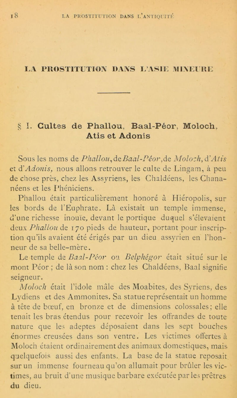 LA PROSTITUTION DANS L’ASIE MINEURE § I. Cultes de Phallou, Baal-Péor, Moloch* Atis et Adonis Sous les noms de Phallou,deBaal-Péor,de Moloch, d'Atis et d'Adonis, nous allons retrouver le culte de Lingam, à peu de chose près, chez les Assyriens, les Chaldéens, les Chana- néens et les Phéniciens. Phallou était particulièrement honoré à Hiéropolis, sur les bords de l'Euphrate. Là existait un temple immense, d’une richesse inouïe, devant le portique duquel s’élevaient deux Phallou de 170 pieds de hauteur, portant pour inscrip- tion qu’ils avaient été érigés par un dieu assyrien en l’hon- neur de sa belle-mère. Le temple de Baal-Péor ou Belphégor était situé sur le mont Péor ; de là son nom : chez les Chaldéens, Baal signifie seigneur. Moloch était l’idole mâle des Moabites, des Syriens, des Lydiens et des Ammonites. Sa statue représentait un homme à tête de bœuf, en bronze et de dimensions colossales; elle tenait les bras étendus pour recevoir les offrandes de toute nature que les adeptes déposaient dans les sept bouches énormes creusées dans son ventre. Les victimes offertes à Moloch étaient ordinairement des animaux domestiques, mais quelquefois aussi des enfants. La base de la statue reposait sur un immense fourneau qu’on allumait pour brûler les vic- times, au bruit d’une musique barbare exécutée par les prêtres du dieu.