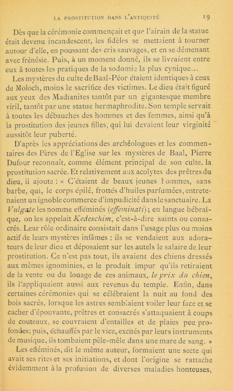 Dès que la cérémonie commençait et que l’airain de la statue était devenu incandescent, les fidèles se mettaient à tourner autour d’elle, en poussant des cris sauvages, et en se démenant avec frénésie. Puis, à un moment donné, ils se livraient entre eux à toutes les pratiques de la sodomie la plus cynique... Les mystères du culte deBaal-Péor étaient identiques à ceux de Moloch, moins le sacrifice des victimes. Le dieu était figuré aux yeux des Madianites tantôt par un gigantesque membre viril, tantôt par une statue hermaphrodite. Son temple servait à toutes les débauches des hommes et des femmes, ainsi qu’à la prostitution des jeunes filles, qui lui devaient leur virginité aussitôt leur puberté. D’après les appréciations des archéologues et les commen- taires des Pères de l’Eglise sur les mystères de Baal, Pierre Dufour reconnaît, comme élément principal de son cuite, la prostitution sacrée. Et relativement aux acolytes des prêtres du dieu, il ajoute : « C'étaient de beaux jeunes f omîmes, sans barbe, qui, le corps épilé, frottés d’huiles parfumées, entrete- naient un ignoble commerce d’impudicité dans le sanctuaire. La Vulgate les nomme efféminés (effeminati); en langue hébraï- que, on les appelait Kedeschim, c’est-à-dire saints ou consa- crés. Leur rôle ordinaire consistait dans l’usage plus ou moins actif de leurs mystères infâmes : ils se vendaient aux adora- teurs de leur dieu et déposaient sur les autels le salaire de leur prostitution. Ce n’est pas tout, ils avaient des chiens dressés aux mêmes ignominies, et. le produit impur qu’ils retiraient de la vente ou du louage de ces animaux, le prix du chien, ils rappliquaient aussi aux revenus du temple. Enfin, dans certaines cérémonies qui se célébraient la nuit au fond des bois sacrés, lorsque les astres semblaient voiler leur face et se cacher d’épouvante, prêtres et consacrés s’attaquaient à coups de couteaux, se couvraient d’entailles et de plaies peu pro- fondes; puis, échauffés par le vice, excités par leurs instruments de musique, ils tombaient pêle-mêle dans une mare de sang. » Les efféminés, dit le même auteur, formaient une secte qui avait ses rites et ses initiations, et dont l’origine se rattache évidemment à la profusion de diverses maladies honteuses,