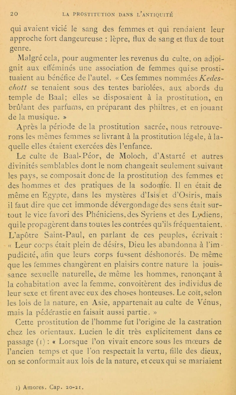 qui avaient vicié le sang des femmes et qui rendaient leur approche fort dangeureuse : lèpre, tîux de sang et flux de tout genre. Malgré cela, pour augmenter les revenus du culte, on adjoi- gnit aux efféminés une association de femmes qui se prosti- tuaient au bénéfice de l’autel. « Ces femmes nommées Kedes- chott se tenaient sous des tentes bariolées, aux abords du temple de Baal; elles se disposaient à la prostitution, en brûlant des parfums, en préparant des philtres, et en jouant de la musique. » Après la période de la prostitution sacrée, nous retrouve- rons les mêmes femmes se livrant à la prostitution légale, à la- quelle elles étaient exercées dès l’enfance. Le culte de Baal-Péor, de Moloch, d’Astarté et autres divinités semblables dont le nom changeait seulement suivant les pays, se composait donc de la prostitution des femmes et des hommes et des pratiques de la sodomie. Il en était de même en Egypte, dans les mystères d’Isis et d’Osiris, mais il faut dire que cet immonde dévergondage des sens était sur- tout le vice favori des Phéniciens,des Syriens et des Lydiens, qui le propagèrent dans toutes les contrées qu’ils fréquentaient. L’apôtre Saint-Paul, en parlant de ces peuples, écrivait : « Leur corps était plein de désirs, Dieu les abandonna à l’im- pudicité, afin que leurs corps fussent déshonorés. De même que les femmes changèrent en plaisirs contre nature la jouis- sance sexuelle naturelle, de même les hommes, renonçant à la cohabitation avec la femme, convoitèrent des individus de leur sexe et firent avec eux des choses honteuses. Le coït, selon les lois de la nature, en Asie, appartenait au culte de Vénus, mais la pédérastie en faisait aussi partie. » Cette prostitution de l’homme fut l’origine de la castration chez les orientaux. Lucien le dit très explicitement dans ce passage (i) : « Lorsque l’on vivait encore sous les mœurs de l’ancien temps et que l’on respectait la vertu, fille des dieux, on se conformait aux lois de la nature, et ceux qui se mariaient j) Amores. Cap. 20-21.
