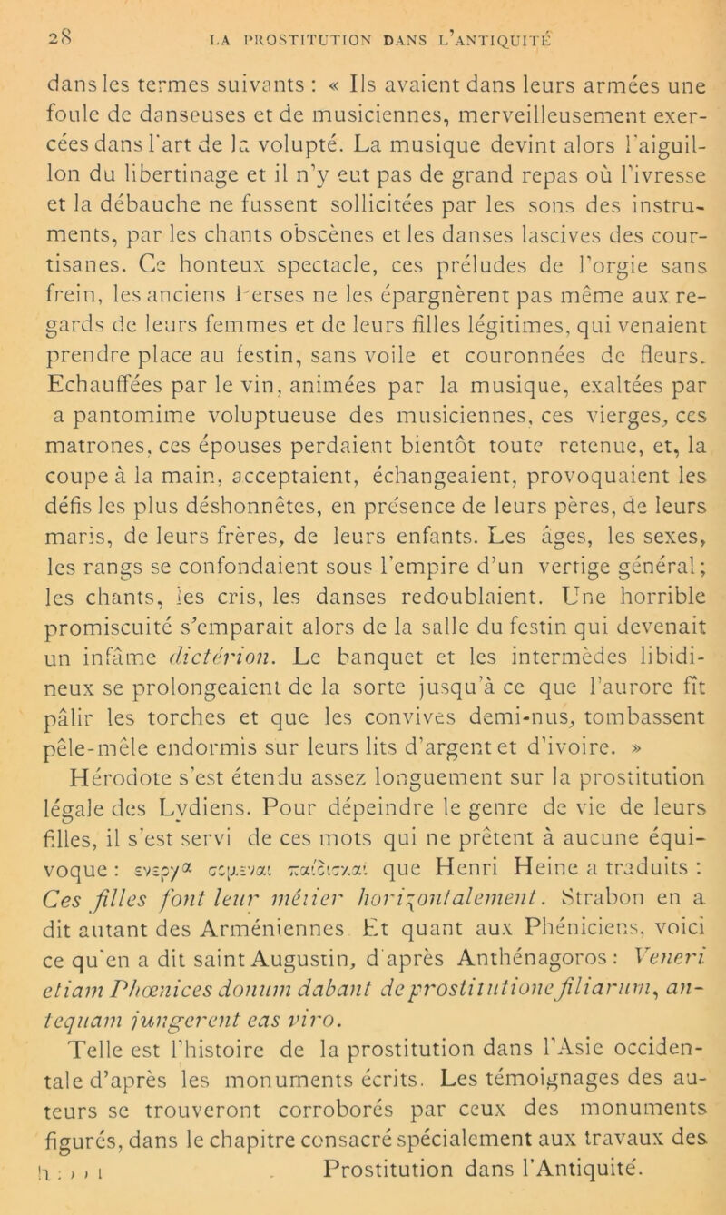 dans les termes suivants : « Ils avaient dans leurs armées une foule de danseuses et de musiciennes, merveilleusement exer- cées dans l'art de la volupté. La musique devint alors l'aiguil- lon du libertinage et il n’y eut pas de grand repas où l’ivresse et la débauche ne fussent sollicitées par les sons des instru- ments, par les chants obscènes et les danses lascives des cour- tisanes. Ce honteux spectacle, ces préludes de l’orgie sans frein, les anciens herses ne les épargnèrent pas même aux re- gards de leurs femmes et de leurs filles légitimes, qui venaient prendre place au festin, sans voile et couronnées de fleurs. Echauffées par le vin, animées par la musique, exaltées par a pantomime voluptueuse des musiciennes, ces vierges, ccs matrones, ces épouses perdaient bientôt toute retenue, et, la coupe à la main, acceptaient, échangeaient, provoquaient les défis les plus déshonnêtes, en présence de leurs pères, de leurs maris, de leurs frères, de leurs enfants. Les âges, les sexes, les rangs se confondaient sous l’empire d’un vertige général; les chants, les cris, les danses redoublaient. Une horrible promiscuité s'emparait alors de la salle du festin qui devenait un infâme dictérion. Le banquet et les intermèdes libidi- neux se prolongeaient de la sorte jusqu’à ce que l’aurore fît pâlir les torches et que les convives demi-nus, tombassent pêle-mêle endormis sur leurs lits d’argent et d’ivoire. » Hérodote s’est étendu assez longuement sur la prostitution légale des Lydiens. Pour dépeindre le genre de vie de leurs filles, il s’est servi de ces mots qui ne prêtent à aucune équi- voque : svspya crevai Traievr/.a’. que Henri Heine a traduits : Ces filles font leur mêiier horizontalement. Strabon en a dit autant des Arméniennes Et quant aux Phéniciens, voici ce qu’en a dit saint Augustin, d'après Anthénagoros : Vencn etiam Phœnices donum dabant deprostilutionejilianim, an- tequam jungerent eas vivo. Telle est l’histoire de la prostitution dans l’Asie occiden- tale d’après les monuments écrits. Les témoignages des au- teurs se trouveront corroborés par ceux des monuments figurés, dans le chapitre consacré spécialement aux travaux des i ; , i Prostitution dans l’Antiquité.