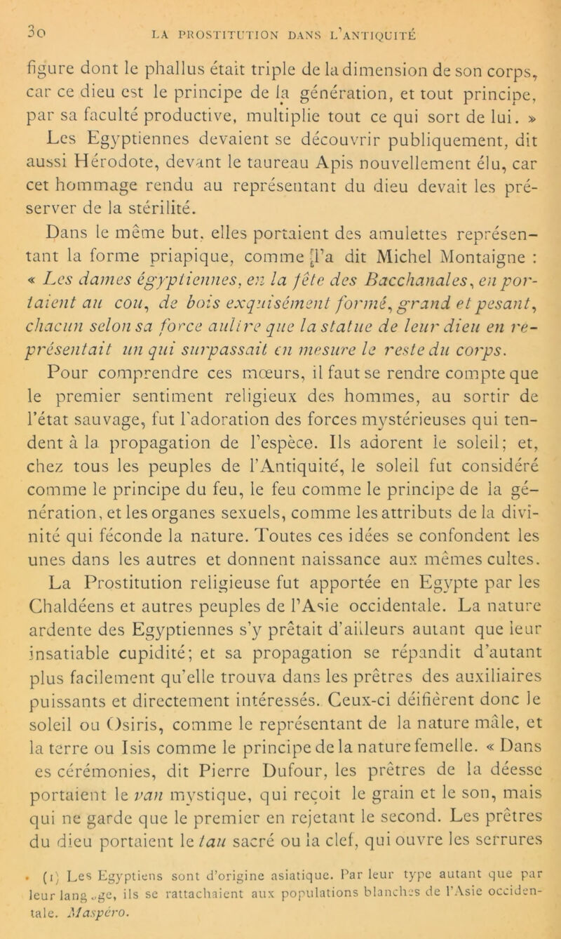 figure dont le phallus était triple de la dimension de son corps, car ce dieu est le principe de la génération, et tout principe, par sa faculté productive, multiplie tout ce qui sort de lui. » Les Egyptiennes devaient se découvrir publiquement, dit aussi Hérodote, devant le taureau Apis nouvellement élu, car cet hommage rendu au représentant du dieu devait les pré- server de la stérilité. Dans le même but. elles portaient des amulettes représen- tant la forme priapique, comme [l’a dit Michel Montaigne : « Les daines égyptiennes, en la J etc des Bacchanales, en por- taient au cou, de bois exquisement formé, grand et pesant, chacun selon sa force aulire que la statue de leur dieu en re- présentait un qui surpassait en mesure le reste du corps. Pour comprendre ces mœurs, il faut se rendre compte que le premier sentiment religieux des hommes, au sortir de l’état sauvage, fut l'adoration des forces mystérieuses qui ten- dent à la propagation de l'espèce. Ils adorent le soleil; et, chez tous les peuples de l’Antiquité', le soleil fut considéré comme le principe du feu, le feu comme le principe de la gé- nération, et les organes sexuels, comme les attributs delà divi- nité qui féconde la nature. Toutes ces idées se confondent les unes dans les autres et donnent naissance aux mêmes cultes. La Prostitution religieuse fut apportée en Egypte par les Chaldéens et autres peuples de l’Asie occidentale. La nature ardente des Egyptiennes s’y prêtait d’ailleurs autant que leur insatiable cupidité; et sa propagation se répandit d’autant plus facilement qu'elle trouva dans les prêtres des auxiliaires puissants et directement intéressés. Ceux-ci déifièrent donc Je soleil ou Osiris, comme le représentant de la nature mâle, et la terre ou Isis comme le principe de la nature femelle. « Dans es cérémonies, dit Pierre Dufour, les prêtres de la déesse portaient le van mystique, qui reçoit le grain et le son, mais qui ne garde que le premier en rejetant le second. Les prêtres du dieu portaient le tau sacré ou la clef, qui ouvre les serrures • (i) Les Egyptiens sont d’origine asiatique. Par leur type autant que par leur lang <.ge, ils se rattachaient aux populations blanches de l'Asie occiden- tale. Maspero.